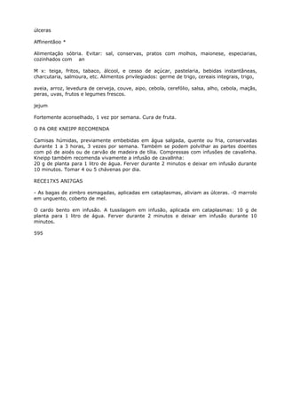 úlceras
Affinentãoo *
Alimentação sóbria. Evitar: sal, conservas, pratos com molhos, maionese, especiarias,
cozinhados com an
M x: teiga, fritos, tabaco, álcool, e cesso de açúcar, pastelaria, bebidas instantâneas,
charcutaria, salmoura, etc. Alimentos privilegiados: germe de trigo, cereais integrais, trigo,
aveia, arroz, levedura de cerveja, couve, aipo, cebola, cerefólio, salsa, alho, cebola, maçãs,
peras, uvas, frutos e legumes frescos.
jejum
Fortemente aconselhado, 1 vez por semana. Cura de fruta.
O PA ORE KNEIPP RECOMENDA
Camisas húmidas, previamente embebidas em água salgada, quente ou fria, conservadas
durante 1 a 3 horas, 3 vezes por semana. Também se podem polvilhar as partes doentes
com pó de aioés ou de carvão de madeira de tília. Compressas com infusões de cavalinha.
Kneipp também recomenda vivamente a infusão de cavallnha:
20 g de planta para 1 litro de água. Ferver durante 2 minutos e deixar em infusão durante
10 minutos. Tomar 4 ou 5 chávenas por dia.
RECE17X5 ANI7GAS
- As bagas de zimbro esmagadas, aplicadas em cataplasmas, aliviam as úlceras. -0 marrolo
em unguento, coberto de mel.
O cardo bento em infusão. A tussilagem em infusão, aplicada em cataplasmas: 10 g de
planta para 1 litro de água. Ferver durante 2 minutos e deixar em infusão durante 10
minutos.
595
 