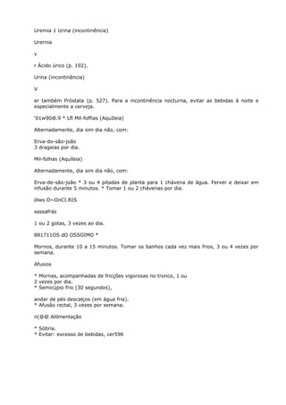 Uremia 1 Urina (incontinência)
Urernia
v
r Ácido úrico (p. 192).
Urina (incontinência)
V
er também Próstata (p. 527). Para a incontinência nocturna, evitar as bebidas à noite e
especialmente a cerveja.
‘01w90i8.9 * Lfl Mil-foffias (AquIleia)
Alternadamente, dia sim dia não, com:
Erva-do-são-joão
3 drageias por dia.
Mil-folhas (Aquíleia)
Alternadamente, dia sim dia não, com:
Erva-de-são-joão * 3 ou 4 pitadas de planta para 1 chávena de água. Ferver e deixar em
infusão durante 5 minutos. * Tomar 1 ou 2 chávenas por dia.
ólws O~OnCI.RIS
sassafrás
1 ou 2 gotas, 3 vezes ao dia.
881711OS dO OSSOIMO *
Mornos, durante 10 a 15 minutos. Tomar os banhos cada vez mais frios, 3 ou 4 vezes por
semana.
Afusios
* Mornas, acompanhadas de fricções vigorosas no tronco, 1 ou
2 vezes por dia.
* Semicúpio frio (30 segundos),
andar de pés descalços (em água fria).
* Afusâo rectal, 3 vezes por semana.
n(@@ Alilmentação
* Sóbria.
* Evitar: excesso de bebidas, cer596
 