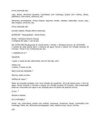Urina (retenção de)
veja, álcool, alimentos pesados, cozinhados com manteiga, pratos com molhos, doces,
pastelaria, charcutaria, salmoura, etc.
Alimentos privilegiados: frutos frescos, legumes verdes, saladas, beterraba, couve, aipo,
pão integral, cenouras, etc.
Urina (retenção de)
onsulta médica. Micção difícil e dolorosa.
O/V90/OS * Alquequ&njé - Cardo-bento
Bredo - Verbasco-branco choupo
2 drageias de cada, 1 vez ao dia.
OU 157AU.590 Alqu&quenje @. Cardo-bento + Bredo + Verbqsco-branco .@. G17OUPO
1 pitada de cada planta para 1 chávena de água. Ferver e deixar em infusão durante 10
minutos. Tomar 4 ou 5 chávenas por dia.
~ OSSOM1,91.9 *
Sassafrás
1 gota, 3 vezes ao dia, alternando, dia sim dia não, com:
TOMI1170
2 gotas, 3 vezes ao dia.
ÁRI/7/105 dO JISSOMO *
Mornos, todos os dias.
SsIffios de vapor *
Fazer em posição sentada, com uma infusão de cavalinha: 30 g de planta para 1 litro de
água. Ferver durante 2 minutos e deixar em infusão durante 10 minutos. Esta preparação
pode ser misturada com água e ser utilizada para um banho de assento morno.
A fus~ *
Rectais e diárias.
A111nefitação,*
Evitar: sal, charcutaria, pratos com molhos, maionese, conservas, doces, cozinhados com
manteiga, fritos, etc. Alimentos privilegiados: alho, cebola (crua), couve, funcho,
597
 