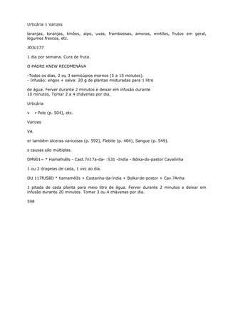 Urticária 1 Varizes
laranjas, toranjas, limôes, aipo, uvas, framboesas, amoras, mirtilos, frutos em geral,
legumes frescos, etc.
JOJU177
1 dia por semana. Cura de fruta.
O PADRE KNEW RECOMENÁVA
-Todos os dias, 2 ou 3 semicúpios mornos (5 a 15 minutos).
- Infusão: engos + salva: 20 g de plantas misturadas para 1 litro
de água. Ferver durante 2 minutos e deixar em infusão durante
10 minutos. Tomar 2 a 4 chávenas por dia.
Urticária
v r Pele (p. 504), etc.
Varizes
VA
er também úlceras varicosas (p. 592), Flebite (p. 404), Sangue (p. 549).
s causas são múltiplas.
DM901~ * Hamafnálls - Cast.7n17a-da- :531 -Indía - Bólsa-do-pastor Cavalínha
1 ou 2 drageias de cada, 1 vez ao dia.
OU 117fUSãO * hamamélIs + Castanha-da-índia + Bolka-de-postor + Cav.?Anha
1 pitada de cada planta para meio litro de água. Ferver durante 2 minutos e deixar em
infusão durante 20 minutos. Tomar 3 ou 4 chávenas por dia.
598
 