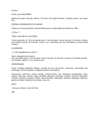 Varizes
O DR. 81,W RECOMEM4
Banhos de vapor dos pés, diários. Terminar com loções frescas. Fricções suaves, com água
fria.
FERIDAS DECORRENTES DE VARIZES
Utilizar as mesmas plantas recomendadas para a cicatrização de feridas (p. 396).
117fus~ *
Tr&vo-coroa-d&-roi, Rua-fétida
Trevo-coroa-de-rei: 20 g de planta para 1 litro de água. Ferver durante 2 minutos e deixar
em infusão durante 10 minutos. Tomar 2 ou 3 chávenas por dia. Rua-fétida: só sob receita
médica.
ULCERAÇõES
=L_J@J cataplasmas A voloir,7
Fazer cataplasmas da casca:
20 g de planta para 1 litro de água. Ferver durante 10 minutos e deixar em infusão durante
20 minutos. Aplicar 2 ou 3 vezes ao dia.
AMIROIMOÇãO
Evitar: bebidas alcoólicas, tabaco, excesso de sal e de açúcar, conservas, cozinhados com
manteiga, cozinha pesada e indigesta (pratos cozinhados),
charcutaria, salmoura, carnes gordas, queijos fortes, etc. Alimentos privilegiados: alho,
cebola, cenouras, couves, salsa, cerefólio, groselha vermelha, mirtilos, chicória, castanhas,
citrinos: laranjas, toranjas, limôes; dente-de-leão, rabanetes, tomates, pêssegos, alperces,
germe de trigo, levedura de cerveja, uvas, etc.
jejum
1 dia por semana. Cura de fruta.
599
 