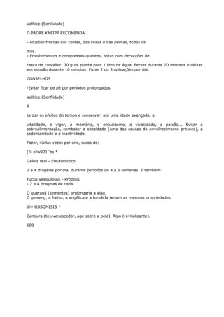 Velhice (Senilidade)
O PADRE KNEIPP RECOMENDA
- Afusões frescas das costas, das coxas e das pernas, todos os
dias.
- Envolvimentos e compressas quentes, feitas com decocções de
casca de carvalho: 30 g de planta para 1 litro de água. Ferver durante 20 minutos e deixar
em infusão durante 10 minutos. Fazer 2 ou 3 aplicações por dia.
CONSELHOS
-Evitar ficar de pé por períodos prolongados.
Velhice (Senflidade)
R
tardar os efeitos do tempo e conservar, até uma idade avançada, a
vitalidade, o vigor, a memória, o entusiasmo, a vivacidade, a paixão... Evitar a
sobrealimentação, combater a obesidade (uma das causas do envelhecimento precoce), a
sedentaridade e a inactividade.
Fazer, vãrlas vezes por ano, curas de:
[fii n/w901 ‘es *
Géleia real - Eleuterococo
2 a 4 drageias por dia, durante períodos de 4 a 6 semanas. E também:
Fucus vesiculosus - Própolís
- 2 a 4 drageias de cada.
O quaranã (sementes) prolongaria a vida.
O ginseng, o freixo, a angélica e a furnãrIa teriam as mesmas propriedades.
ól~ OSSOMISIS *
Cenoura (tejuvenescedor, age sobre a pele). Aipo (revitalizante).
600
 