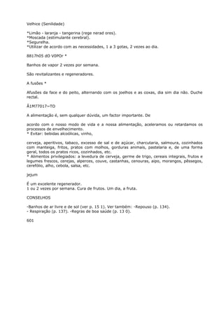 Velhice (Senilidade)
*Limão - laranja - tangerina (rege nerad ores).
*Moscada (estimulante cerebral).
*Segurelha.
*Utilizar de acordo com as necessidades, 1 a 3 gotas, 2 vezes ao dia.
8817h05 dO V0POr *
Banhos de vapor 2 vezes por semana.
São revitalizantes e regeneradores.
A fusões *
Afusões da face e do peito, alternando com os joelhos e as coxas, dia sim dia não. Duche
rectal.
Ã1M77017~TO
A alimentação é, sem qualquer dúvida, um factor importante. De
acordo com o nosso modo de vida e a nossa alimentação, aceleramos ou retardamos os
processos de envelhecimento.
* Evitar: bebidas alcoólicas, vinho,
cerveja, aperitivos, tabaco, excesso de sal e de açúcar, charcutaria, salmoura, cozinhados
com manteiga, fritos, pratos com molhos, gorduras animais, pastelaria e, de uma forma
geral, todos os pratos ricos, cozinhados, etc.
* Alimentos privilegiados: a levedura de cerveja, germe de trigo, cereais integrais, frutos e
legumes frescos, cerejas, alperces, couve, castanhas, cenouras, aipo, morangos, pêssegos,
cerefólio, alho, cebola, salsa, etc.
jejum
É um excelente regenerador.
1 ou 2 vezes por semana. Cura de frutos. Um dia, a fruta.
CONSELHOS
-Banhos de ar livre e de sol (ver p. 15 1). Ver também: -Repouso (p. 134).
- Respiração (p. 137). -Regras de boa saúde (p. 13 0).
601
 