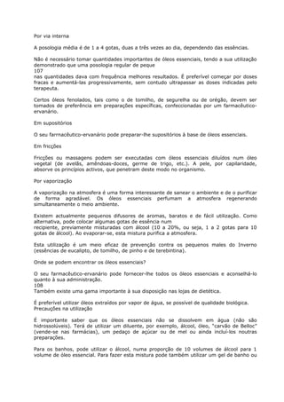 Por via interna
A posologia média é de 1 a 4 gotas, duas a três vezes ao dia, dependendo das essências.
Não é necessário tomar quantidades importantes de óleos essenciais, tendo a sua utilização
demonstrado que uma posologia regular de peque
107
nas quantidades dava com frequência melhores resultados. É preferível começar por doses
fracas e aumentá-las progressivamente, sem contudo ultrapassar as doses indicadas pelo
terapeuta.
Certos óleos fenolados, tais como o de tomilho, de segurelha ou de orégão, devem ser
tomados de preferência em preparações específicas, confeccionadas por um farmacêutico-
ervanário.
Em supositórios
O seu farrnacêutico-ervanário pode preparar-lhe supositórios à base de óleos essenciais.
Em fricções
Fricções ou massagens podem ser executadas com óleos essenciais diluídos num óleo
vegetal (de avelãs, amêndoas-doces, germe de trigo, etc.). A pele, por capilaridade,
absorve os princípios activos, que penetram deste modo no organismo.
Por vaporização
A vaporização na atmosfera é uma forma interessante de sanear o ambiente e de o purificar
de forma agradável. Os óleos essenciais perfumam a atmosfera regenerando
simultaneamente o meio ambiente.
Existem actualmente pequenos difusores de aromas, baratos e de fácil utilização. Como
alternativa, pode colocar algumas gotas de essência num
recipiente, previamente misturadas com álcool (10 a 20%, ou seja, 1 a 2 gotas para 10
gotas de álcool). Ao evaporar-se, esta mistura purifica a atmosfera.
Esta utilização é um meio eficaz de prevenção contra os pequenos males do Inverno
(essências de eucalipto, de tomilho, de pinho e de terebintina).
Onde se podem encontrar os óleos essenciais?
O seu farmacêutico-ervanário pode fornecer-lhe todos os óleos essenciais e aconselhá-lo
quanto à sua administração.
108
Também existe uma gama importante à sua disposição nas lojas de dietética.
É preferível utilizar óleos extraídos por vapor de água, se possível de qualidade biológica.
Precauções na utilização
É importante saber que os óleos essenciais não se dissolvem em água (não são
hidrossolúveis). Terá de utilizar um diluente, por exemplo, álcool, óleo, “carvão de Belloc”
(vende-se nas farmácias), um pedaço de açúcar ou de mel ou ainda incluí-los noutras
preparações.
Para os banhos, pode utilizar o álcool, numa proporção de 10 volumes de álcool para 1
volume de óleo essencial. Para fazer esta mistura pode também utilizar um gel de banho ou
 
