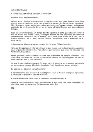Velhice (Senilidade)
A FONTE DE JUVENTUDE E A BIOLOGIA MODERNA
Podemos evitar o envelhecimento?
Ladislas Robert define o envelhecimento do homem como “uma baixa da capacidade de se
adaptar a um ambiente em mudança e a coordenar as reacções às solicitações exteriores”.
São inúmeras as teorias que tentam explicar este processo. Todavia, todas as tentativas de
explicação do envelhecimento devem ter em conta vários fenômenos bem conhecidos dos
biólogos.
Cada espécie animal possui um tempo de vida específico. É certo que este nem sempre é
fácil de medir, mas existe. Assim, a duração máxima de vida observada em condições
cientificamente credíveis é, para o elefante, de 55 anos; para o rato, de 3 anos; para a
aranha “tarântuia”, de 20 anos; para as térmites, de 60 anos; para o peixe-gato, de 60
anos; para o
grão-duque, de 68 anos; e, para o homem, de 118 anos. É óbvio que estes
números têm apenas um valor aproximado e, pelo menos para certos organismos, parecem
estar largamente subestimados. Mas sabemos perfeitamente que existe na Natureza uma
fronteira inultrapassável.
Assim, podemos definir o tempo de vida pela quantidade de energia consumida. Esta
quantidade varia entre os 15 e os 20 milhões de calorias por um quilograma de peso ao
longo de toda a vida (o rato consome-a
durante 3 anos, o elefante durante 55 anos, etc.). O homem é um organismo excepcional
porque consome cerca de 40 milhões de calorias (mais do dobro do que os animais).
Os factores que aceleram o envelhecimento
O envelhecimento está associado à degradação de todas as funções fisiológicas e psíquicas,
à diminuição da eficácia do sistema imunitário
e ao aparecimento de várias doenças. O sistema imunitário começa a
tornar-se progressivamente mais autodestrutivo e tem cada vez mais dificuldade em
diferenciar os corpos estranhos. Certas doenças, aliás, têm
602
 