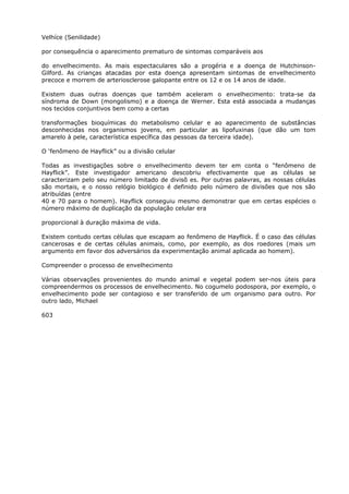 Velhíce (Senilidade)
por consequência o aparecimento prematuro de sintomas comparáveis aos
do envelhecimento. As mais espectaculares são a progéria e a doença de Hutchinson-
Gilford. As crianças atacadas por esta doença apresentam sintomas de envelhecimento
precoce e morrem de arteriosclerose galopante entre os 12 e os 14 anos de idade.
Existem duas outras doenças que também aceleram o envelhecimento: trata-se da
síndroma de Down (mongolismo) e a doença de Werner. Esta está associada a mudanças
nos tecidos conjuntivos bem como a certas
transformações bioquímicas do metabolismo celular e ao aparecimento de substâncias
desconhecidas nos organismos jovens, em particular as lipofuxinas (que dão um tom
amarelo à pele, característica específica das pessoas da terceira idade).
O ‘fenômeno de Hayflick” ou a divisão celular
Todas as investigações sobre o envelhecimento devem ter em conta o “fenômeno de
Hayflick”. Este investigador americano descobriu efectivamente que as células se
caracterizam pelo seu número limitado de divisõ es. Por outras palavras, as nossas células
são mortais, e o nosso relógio biológico é definido pelo número de divisões que nos são
atribuídas (entre
40 e 70 para o homem). Hayflick conseguiu mesmo demonstrar que em certas espécies o
número máximo de duplicação da população celular era
proporcional à duração máxima de vida.
Existem contudo certas células que escapam ao fenômeno de Hayflick. É o caso das células
cancerosas e de certas células animais, como, por exemplo, as dos roedores (mais um
argumento em favor dos adversários da experimentação animal aplicada ao homem).
Compreender o processo de envelhecimento
Várias observações provenientes do mundo animal e vegetal podem ser-nos úteis para
compreendermos os processos de envelhecimento. No cogumelo podospora, por exemplo, o
envelhecimento pode ser contagioso e ser transferido de um organismo para outro. Por
outro lado, Michael
603
 