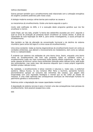 Velhice (Senilidade)
Outros pensam também que o envelhecimento está relacionado com a utilização energética
de oxigénio (oxidante poderoso) pelo nosso corpo.
A biologia moderna avançou várias teorias para explicar as causas e
os mecanismos do envelhecimento. Existe uma teoria segundo a qual a
morte está codificada no ADN, e é a execução deste programa genético que nos faz
envelhecer e morrer.
Leslie Orgel, por seu lado, propõe “a teoria das catástrofes causadas por erro”, segundo a
qual os erros de produção de proteínas fazem envelhecer as nossas células. A perda da
capacidade de auto-reparação do ADN é, para certos investigadores, a causa principal do
envelhecimento.
Mas também se fala da alteração da concentração hormonal e do declínio do sistema
imunitário (para certos bió logos é a única causa do envelhecimento).
Uma única constante: todas as teorias degenerativas do envelhecimento levam em conta as
condições ambientais, que alteram o funcionamento do metabolismo, bem como os radicais
livres e a radioactividade.
É evidente que estamos nos antípodas de uma teoria única. Assim, enquanto uma teoria
viável do envelhecimento não tiver sido proposta, todos os remédios contra o
envelhecimento (cada vez mais numerosos) terão apenas efeitos superficiais, ou seja, não
serão capazes de diminuir certos riscos ambientais (poluição pelos radicais livres, pela acção
dos antioxidantes, mas neste caso não devemos esquecer que o nosso próprio organismo
também produz radicais livres).
Na realidade, o envelhecimento é talvez inerente à natureza e, neste caso, é preferível
aceitá-lo. Aldous Huxiey, no seu romance After Many a Summer, apresenta homens
pluricentenários (graças ao consumo das entranhas das carpas), que pagam esta
longevidade com uma regressão fisiológica e mental que os faz voltar ao estado de
macacos. É uma visão optimista das consequencias eventuais da intervenção humana no
património genético e evolucionário.
Podemos evitar a degradação das nossas capacidades mentais?
A degradação do sistema nervoso é para o homem uma das consequências mais penosas do
envelhecimento. Será possível escaparmos a esta
605
 