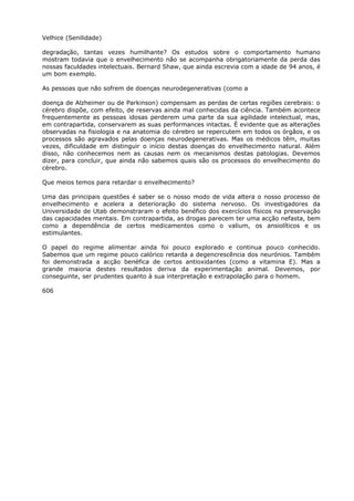 Velhice (Senilidade)
degradação, tantas vezes humilhante? Os estudos sobre o comportamento humano
mostram todavia que o envelhecimento não se acompanha obrigatoriamente da perda das
nossas faculdades intelectuais. Bernard Shaw, que ainda escrevia com a idade de 94 anos, é
um bom exemplo.
As pessoas que não sofrem de doenças neurodegenerativas (como a
doença de Alzheimer ou de Parkinson) compensam as perdas de certas regiões cerebrais: o
cérebro dispõe, com efeito, de reservas ainda mal conhecidas da ciência. Também acontece
frequentemente as pessoas idosas perderem uma parte da sua agilidade intelectual, mas,
em contrapartida, conservarem as suas performances intactas. É evidente que as alterações
observadas na fisiologia e na anatomia do cérebro se repercutem em todos os órgãos, e os
processos são agravados pelas doenças neurodegenerativas. Mas os médicos têm, muitas
vezes, dificuldade em distinguir o início destas doenças do envelhecimento natural. Além
disso, não conhecemos nem as causas nem os mecanismos destas patologias. Devemos
dizer, para concluir, que ainda não sabemos quais são os processos do envelhecimento do
cérebro.
Que meios temos para retardar o envelhecimento?
Uma das principais questões é saber se o nosso modo de vida altera o nosso processo de
envelhecimento e acelera a deterioração do sistema nervoso. Os investigadores da
Universidade de Utab demonstraram o efeito benéfico dos exercícios físicos na preservação
das capacidades mentais. Em contrapartida, as drogas parecem ter uma acção nefasta, bem
como a dependência de certos medicamentos como o valium, os ansiolíticos e os
estimulantes.
O papel do regime alimentar ainda foi pouco explorado e continua pouco conhecido.
Sabemos que um regime pouco calórico retarda a degencrescência dos neurónios. Também
foi demonstrada a acção benéfica de certos antioxidantes (como a vitamina E). Mas a
grande maioria destes resultados deriva da experimentação animal. Devemos, por
conseguinte, ser prudentes quanto à sua interpretação e extrapolação para o homem.
606
 