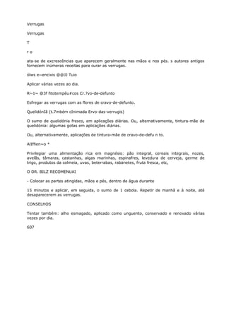 Verrugas
Verrugas
T
r o
ata-se de excrescências que aparecem geralmente nas mãos e nos pés. s autores antigos
fornecem inúmeras receitas para curar as verrugas.
ólws e~encixis @@JJ Tuio
Aplicar várias vezes ao dia.
R~1~ @3f fitotempéu#cos Cr.?vo-de-defunto
Esfregar as verrugas com as flores de cravo-de-defunto.
QuelidónIã (t.7mbém cInimada Ervo-das-verrugis)
O sumo de quelidónia fresco, em aplicações diárias. Ou, alternativamente, tintura-mãe de
quelidónia: algumas gotas em aplicações diárias.
Ou, alternativamente, aplicações de tintura-mãe de cravo-de-defu n to.
AlIffien~o *
Privilegiar uma alimentação rica em magnésio: pão integral, cereais integrais, nozes,
avelãs, tâmaras, castanhas, algas marinhas, espinafres, levedura de cerveja, germe de
trigo, produtos da colmeia, uvas, beterrabas, rabanetes, fruta fresca, etc,
O DR. BILZ RECOMENUAI
- Colocar as partes atingidas, mãos e pés, dentro de água durante
15 minutos e aplicar, em seguida, o sumo de 1 cebola. Repetir de manhã e à noite, até
desaparecerem as verrugas.
CONSELHOS
Tentar também: alho esmagado, aplicado como unguento, conservado e renovado várias
vezes por dia.
607
 