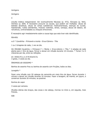 Vertigens
Vertigens
C
onsulta médica indispensável. Ver eventualmente Náuseas (p. 472), Síncopes (p. 565),
Vómitos (p. 609). É necessário procurar as causas, que podem ser múltiplas: abuso de
bebidas alcoólicas, abuso de certas substâncias medicamentosas, doenças do ouvido,
hipertensão, ruídos estridentes, músicas violentas, stress, cansaço, abuso de tabaco, de
narcóticos, contrariedades ou choques emocionais.
É necessário agir imediatamente sobre a causa logo que esta tiver sido identificada.
Á0m901
w.9 * Cavalínha - Prímavel-a monta - Erva-Cídreira - Tília
1 ou 2 drageias de cada, 1 vez ao dia.
OU IMUSãO Cavalinha + PrImaver.7 + Menta + Erva-cidreira + Tília * 2 pitadas de cada
planta para 1 litro de água. Ferver e deixar em infusão durante 10 minutos. * Tomar 3 a 5
chávenas por dia, entre as refeições.
ól~ 055017C1,11.9 M.9níer017a
3 gotas, 3 vezes ao dia.
ÁRRIMIOS dO OSSOIMO *
Banhos de assento frios ou banhos de assento com fricções, todos os dias.
Lavagelis *
Fazer uma infusão com 20 cabeças de camomila em meio litro de água. Ferver durante 1
minuto e deixar em infusão durante 10 minutos. Fazer a lavagem, de manhã, em jejum, e
conservar durante 20 minutos, se possível.
Ronhos de vapor
3 vezes por semana.
Afusões diárias dos braços, das coxas e da cabeça, mornas no início e, em seguida, mais
frescas,
608
 