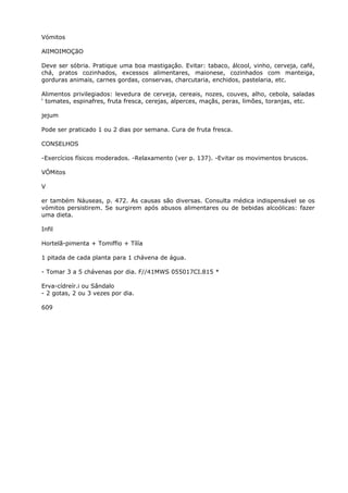 Vómitos
AlIMOIMOÇãO
Deve ser sóbria. Pratique uma boa mastigaçâo. Evitar: tabaco, álcool, vinho, cerveja, café,
chá, pratos cozinhados, excessos alimentares, maionese, cozinhados com manteiga,
gorduras animais, carnes gordas, conservas, charcutaria, enchidos, pastelaria, etc.
Alimentos privilegiados: levedura de cerveja, cereais, nozes, couves, alho, cebola, saladas
‘ tomates, espinafres, fruta fresca, cerejas, alperces, maçãs, peras, limões, toranjas, etc.
jejum
Pode ser praticado 1 ou 2 dias por semana. Cura de fruta fresca.
CONSELHOS
-Exercícios físicos moderados. -Relaxamento (ver p. 137). -Evitar os movimentos bruscos.
VÓMitos
V
er também Náuseas, p. 472. As causas são diversas. Consulta médica indispensável se os
vómitos persistirem. Se surgirem após abusos alimentares ou de bebidas alcoólicas: fazer
uma dieta.
Infil
Hortelã-pimenta + Tomiffio + Tílía
1 pitada de cada planta para 1 chávena de água.
- Tomar 3 a 5 chávenas por dia. F//41MWS 055017CI.815 *
Erva-cídreír.i ou Sândalo
- 2 gotas, 2 ou 3 vezes por dia.
609
 
