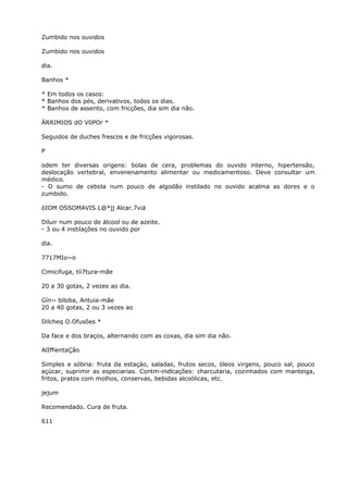 Zumbido nos ouvidos
Zumbido nos ouvidos
dia.
Banhos *
* Em todos os casos:
* Banhos dos pés, derivativos, todos os dias.
* Banhos de assento, com fricções, dia sim dia não.
ÁRRIMIOS dO V0POr *
Seguidos de duches frescos e de fricções vigorosas.
P
odem ter diversas origens: bolas de cera, problemas do ouvido interno, hipertensão,
deslocação vertebral, envenenamento alimentar ou medicamentoso. Deve consultar um
médico.
- O sumo de cebola num pouco de algodão instilado no ouvido acalma as dores e o
zumbido.
óIOM OSSOMAVIS L@*jj Alcar.7viá
Diluir num pouco de álcool ou de azeite.
- 3 ou 4 instilações no ouvido por
dia.
7717MIo~o
Cimicifuga, tíi7tura-mãe
20 a 30 gotas, 2 vezes ao dia.
Gín~ biloba, Antuia-mãe
20 a 40 gotas, 2 ou 3 vezes ao
Dilcheq O.Ofusões *
Da face e dos braços, alternando com as coxas, dia sim dia não.
AlIffientaÇão
Simples e sóbria: fruta da estaçáo, saladas, frutos secos, óleos virgens, pouco sal, pouco
açúcar, suprimir as especiarias. Contm-indlcações: charcutaria, cozinhados com manteiga,
fritos, pratos com molhos, conservas, bebidas alcoólicas, etc.
jejum
Recomendado. Cura de fruta.
611
 