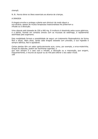 champô.
N. B.: Nunca deixe os óleos essenciais ao alcance de crianças.
A DRAGEIA
A drageia envolve e protege a planta sem diminuir de modo algum a
sua eficácia, apesar de muitos terapeutas tradicionalistas lhe preferirem a
infusão ou a decocção.
Uma cápsula está doseada de 250 a 400 mg. O invólucro é dissolvido pelos sucos gástricos,
e a planta, ficando em contacto directo com as mucosas do estômago, é rapidamente
assimilada pelo organismo.
Esta modalidade fornece a possibilidade de seguir um tratamento fitoterapêutico de forma
fácil e eficaz. Além disso, sendo cada drageia doseada com precisão, a sua ingestão é
sempre idêntica, fácil e agradável.
Certas plantas têm um sabor particularmente acre, como, por exemplo, a erva-moleirinha.
Graças às cápsulas, podem ser facilmente ingeridas, o
que nem sempre é o caso com a infusão, a decocção ou a maceração, que exigem,
frequentemente, o recurso ao açúcar ou ao mel para alterar o seu sabor inicial.
109
 