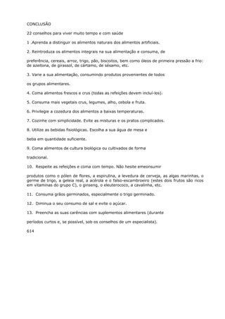 CONCLUSÃO
22 conselhos para viver muito tempo e com saúde
1 .Aprenda a distinguir os alimentos naturais dos alimentos artificiais.
2. Reintroduza os alimentos integrais na sua alimentação e consuma, de
preferência, cereais, arroz, trigo, pão, biscoitos, bem como óleos de primeira pressão a frio:
de azeitona, de girassol, de cártamo, de sésamo, etc.
3. Varie a sua alimentação, consumindo produtos provenientes de todos
os grupos alimentares.
4. Coma alimentos frescos e crus (todas as refeições devem incluí-los).
5. Consuma mais vegetais crus, legumes, alho, cebola e fruta.
6. Privilegie a cozedura dos alimentos a baixas temperaturas.
7. Cozinhe com simplicidade. Evite as misturas e os pratos complicados.
8. Utilize as bebidas fisiológicas. Escolha a sua água de mesa e
beba em quantidade suficiente.
9. Coma alimentos de cultura biológica ou cultivados de forma
tradicional.
10. Respeite as refeições e coma com tempo. Não hesite emeonsumir
produtos como o pólen de flores, a espirulina, a levedura de cerveja, as algas marinhas, o
germe de trigo, a geleia real, a acérola e o falso-escambroeiro (estes dois frutos são ricos
em vitaminas do grupo C), o ginseng, o eleuterococo, a cavalinha, etc.
11. Consuma grãos germinados, especialmente o trigo germinado.
12. Diminua o seu consumo de sal e evite o açúcar.
13. Preencha as suas carências com suplementos alimentares (durante
períodos curtos e, se possível, sob os conselhos de um especialista).
614
 