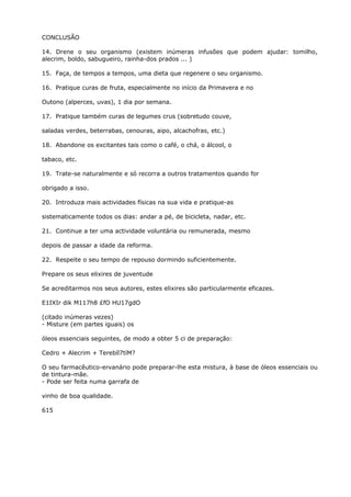 CONCLUSÃO
14. Drene o seu organismo (existem inúmeras infusões que podem ajudar: tomilho,
alecrim, boldo, sabugueiro, rainha-dos prados ... )
15. Faça, de tempos a tempos, uma dieta que regenere o seu organismo.
16. Pratique curas de fruta, especialmente no início da Primavera e no
Outono (alperces, uvas), 1 dia por semana.
17. Pratique também curas de legumes crus (sobretudo couve,
saladas verdes, beterrabas, cenouras, aipo, alcachofras, etc.)
18. Abandone os excitantes tais como o café, o chá, o álcool, o
tabaco, etc.
19. Trate-se naturalmente e só recorra a outros tratamentos quando for
obrigado a isso.
20. Introduza mais actividades físicas na sua vida e pratique-as
sistematicamente todos os dias: andar a pé, de bicicleta, nadar, etc.
21. Continue a ter uma actividade voluntária ou remunerada, mesmo
depois de passar a idade da reforma.
22. Respeite o seu tempo de repouso dormindo suficientemente.
Prepare os seus elixires de juventude
Se acreditarmos nos seus autores, estes elixires são particularmente eficazes.
E1IXIr dik M117h8 £fO HU17gdO
(citado inúmeras vezes)
- Misture (em partes iguais) os
óleos essenciais seguintes, de modo a obter 5 ci de preparação:
Cedro + Alecrim + Terebíl7tíM?
O seu farmacêutico-ervanário pode preparar-lhe esta mistura, à base de óleos essenciais ou
de tintura-mãe.
- Pode ser feita numa garrafa de
vinho de boa qualidade.
615
 