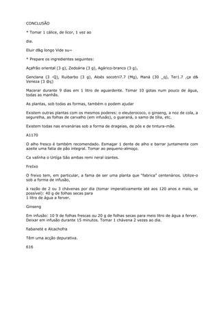CONCLUSÃO
* Tomar 1 cálice, de licor, 1 vez ao
dia.
Eluir d&g longo Vide su~
* Prepare os ingredientes seguintes:
Açafrão oriental (3 g), Zedoária (3 g), Agárico-branco (3 g),
Genclana (3 -Q), Ruibarbo (3 g), Aloés socotrii7.7 (Mg), Maná (30 _q), Ter1.7 ,ça d&
Veneza (3 @ç)
Macerar durante 9 dias em 1 litro de aguardente. Tomar 10 gotas num pouco de água,
todas as manhãs.
As plantas, sob todas as formas, também o podem ajudar
Existem outras plantas com os mesmos poderes: o eleuterococo, o ginseng, a noz de cola, a
segurelha, as folhas de carvalho (em infusão), o guaraná, o samo de tília, etc.
Existem todas nas ervanárias sob a forma de drageias, de pós e de tintura-mãe.
A1170
O alho fresco é também recomendado. Esmagar 1 dente de alho e barrar juntamente com
azeite uma fatia de pão integral. Tomar ao pequeno-almoço.
Ca valínha o Urtíga São ambas remi neral izantes.
FreIxo
O freixo tem, em particular, a fama de ser uma planta que “fabrica” centenários. Utilize-o
sob a forma de infusão,
à razão de 2 ou 3 chávenas por dia (tomar imperativamente até aos 120 anos e mais, se
possível): 40 g de folhas secas para
1 litro de água a ferver.
Ginseng
Em infusão: 10 9 de folhas frescas ou 20 g de folhas secas para meio litro de água a ferver.
Deixar em infusão durante 15 minutos. Tomar 1 chávena 2 vezes ao dia.
fiabaneté e Alcachofra
Têm uma acção depurativa.
616
 