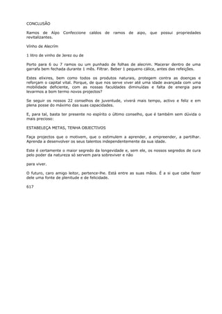 CONCLUSÃO
Ramos de Aípo Confeccione caldos de ramos de aipo, que possui propriedades
revitalizantes.
Vínho de Alecrím
1 litro de vinho de Jerez ou de
Porto para 6 ou 7 ramos ou um punhado de folhas de alecrim. Macerar dentro de uma
garrafa bem fechada durante 1 mês. Filtrar. Beber 1 pequeno cálice, antes das refeições.
Estes elixires, bem como todos os produtos naturais, protegem contra as doenças e
reforçam o capital vital. Porque, de que nos serve viver até uma idade avançada com uma
mobilidade deficiente, com as nossas faculdades diminuídas e falta de energia para
levarmos a bom termo novos projectos?
Se seguir os nossos 22 conselhos de juventude, viverá mais tempo, activo e feliz e em
plena posse do máximo das suas capacidades.
E, para tal, basta ter presente no espírito o último conselho, que é também sem dúvida o
mais precioso:
ESTABELEÇA METAS, TENHA OBJECTIVOS
Faça projectos que o motivem, que o estimulem a aprender, a empreender, a partilhar.
Aprenda a desenvolver os seus talentos independentemente da sua idade.
Este é certamente o maior segredo da longevidade e, sem ele, os nossos segredos de cura
pelo poder da natureza só servem para sobreviver e não
para viver.
O futuro, caro amigo leitor, pertence-lhe. Está entre as suas mãos. É a si que cabe fazer
dele uma fonte de plenitude e de felicidade.
617
 