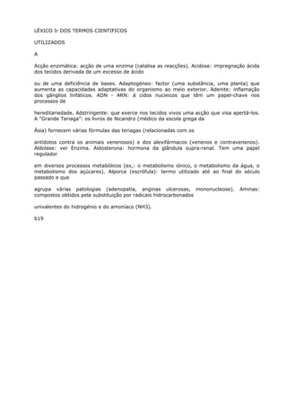 LÉXICO Ir DOS TERMOS CIENTIFICOS
UTILIZADOS
A
Acção enzimática: acção de uma enzima (catalisa as reacções). Acidose: impregnação ácida
dos tecidos derivada de um excesso de ácido
ou de uma deficiência de bases. Adaptogéneo: factor (uma substância, uma planta) que
aumenta as capacidades adaptativas do organismo ao meio exterior. Adenite: inflamação
dos gânglios linfáticos. ADN - ARN: á cidos nucieicos que têm um papel-chave nos
processos de
hereditariedade. Adstringente: que exerce nos tecidos vivos uma acção que visa apertá-los.
A “Grande Teriaga”: os livros de Nicandro (médico da escola grega da
Ásia) fornecem várias fórmulas das teriagas (relacionadas com os
antídotos contra os animais venenosos) e dos alexifármacos (venenos e contravenenos).
Aldolase: ver Enzima. Aldosterona: hormona da glândula supra-renal. Tem uma papel
regulador
em diversos processos metabólicos (ex,: o metabolismo iónico, o metabolismo da água, o
metabolismo dos açúcares). Alporca (escrófula): termo utilizado até ao final do século
passado e que
agrupa várias patologias (adenopatia, anginas ulcerosas, mononucleose). Aminas:
compostos obtidos pela substituição por radicais hidrocarbonados
univalentes do hidrogénio e do amoníaco (NH3).
619
 