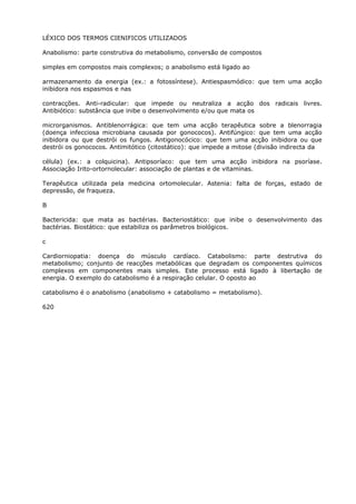 LÉXICO DOS TERMOS CIENIFICOS UTILIZADOS
Anabolismo: parte construtiva do metabolismo, conversão de compostos
simples em compostos mais complexos; o anabolismo está ligado ao
armazenamento da energia (ex.: a fotossíntese). Antiespasmódico: que tem uma acção
inibidora nos espasmos e nas
contracções. Anti-radicular: que impede ou neutraliza a acção dos radicais livres.
Antibiótico: substância que inibe o desenvolvimento e/ou que mata os
microrganismos. Antiblenorrágica: que tem uma acção terapêutica sobre a blenorragia
(doença infecciosa microbiana causada por gonococos). Antifúngico: que tem uma acção
inibidora ou que destrói os fungos. Antigonocócico: que tem uma acção inibidora ou que
destrói os gonococos. Antimitótico (citostático): que impede a mitose (divisão indirecta da
célula) (ex.: a colquicina). Antipsoríaco: que tem uma acção inibidora na psoríase.
Associação Irito-ortornolecular: associação de plantas e de vitaminas.
Terapêutica utilizada pela medicina ortomolecular. Astenia: falta de forças, estado de
depressão, de fraqueza.
B
Bactericida: que mata as bactérias. Bacteriostático: que inibe o desenvolvimento das
bactérias. Biostático: que estabiliza os parâmetros biológicos.
c
Cardiorniopatia: doença do músculo cardíaco. Catabolismo: parte destrutiva do
metabolismo; conjunto de reacções metabólicas que degradam os componentes químicos
complexos em componentes mais simples. Este processo está ligado à libertação de
energia. O exemplo do catabolismo é a respiração celular. O oposto ao
catabolismo é o anabolismo (anabolismo + catabolismo = metabolismo).
620
 