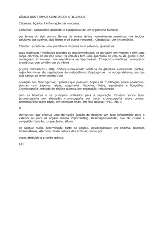 LÉXICO DOS TERMOS CIENTIFICOS UTILIZADOS
Catarrais: ligados à inflamação das mucosas.
Cenurose: parasitismo acidental e excepcional de um organismo humano
por larvas do tipo cenuro (larvas de certas ténias normalmente presentes nos tecidos
celulares dos coelhos, das lebres e de outros roedores). Citostático: ver Antimitótico.
Coloidal: estado de uma substância dispersa num solvente, quando as
suas moléculas (moléculas grandes ou macromoléculas) se agrupam em micelas e têm uma
carga eléctrica do mesmo sinal. Os colóides têm uma aparência de cola ou de geleia e não
conseguem atravessar uma membrana sernipermeável. Compostos fenólicos: compostos
aromáticos que contêm um ou vários
grupos hidroxílicos (-OH). Córtico-supra-renal: periferia da glândula supra-renal (córtex)
cujas hormonas são reguladoras do metabolismo. Criptogamas: no antigo sistema, um dos
dois ramos do reino vegetal (por
oposição aos fanerogamas); plantas que possuem órgãos de frutificação pouco aparentes,
plantas com esporos, algas, cogumelos, líquenes, fetos, equissetos e licopódios.
Cromatografia: método de análise química por separação, relacionado
com as técnicas e os princípios utilizados para a separação. Existem vários tipos
(cromatografia por absorção, cromatografia por troca, cromatografia sobre coluna,
cromatografia sobre papel, em camadas finas, em fase gasosa, HPLC, etc.).
D
Derivativo: que efectua uma derivação (acção de deslocar um foco inflamatório para o
exterior ou para os órgãos menos importantes). Descongestionante: que faz cessar a
congestão (tensão, turgescência, afluxo
de sangue numa determinada parte do corpo). Desidrogenase: ver Enzima. Doenças
ateromatosas, Ateroma: lesão crónica das artérias; nome por
vezes atribuído à arterite crónica.
621
 