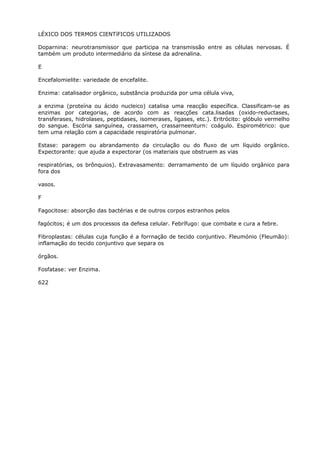 LÉXICO DOS TERMOS CIENTíFICOS UTILIZADOS
Doparnina: neurotransmissor que participa na transmissão entre as células nervosas. É
também um produto intermediário da síntese da adrenalina.
E
Encefalomielite: variedade de encefalite.
Enzima: catalisador orgânico, substância produzida por uma célula viva,
a enzima (proteína ou ácido nucleico) catalisa uma reacção específica. Classificam-se as
enzimas por categorias, de acordo com as reacções cata.lisadas (oxido-reductases,
transferases, hidrolases, peptidases, isomerases, ligases, etc.). Eritrócito: glóbulo vermelho
do sangue. Escória sanguínea, crassamen, crassarneenturn: coágulo. Espirométrico: que
tem uma relação com a capacidade respiratória pulmonar.
Estase: paragem ou abrandamento da circulação ou do fluxo de um líquido orgânico.
Expectorante: que ajuda a expectorar (os materiais que obstruem as vias
respiratórias, os brônquios). Extravasamento: derramamento de um líquido orgânico para
fora dos
vasos.
F
Fagocitose: absorção das bactérias e de outros corpos estranhos pelos
fagócitos; é um dos processos da defesa celular. Febrífugo: que combate e cura a febre.
Fibroplastas: células cuja função é a forrnação de tecido conjuntivo. Fleumónio (Fleumão):
inflamação do tecido conjuntivo que separa os
órgãos.
Fosfatase: ver Enzima.
622
 