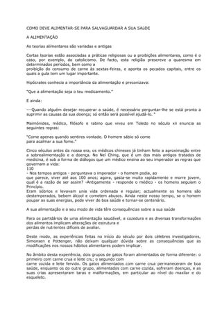 COMO DEVE ALIMENTAR-SE PARA SALVAGUARDAR A SUA SAúDE
A ALIMENTAÇÃO
As teorias alimentares são variadas e antigas
Certas teorias estão associadas a práticas religiosas ou a proibições alimentares, como é o
caso, por exemplo, do catolicismo. De facto, esta religião prescreve a quaresma em
determinados períodos, bem como a
proibição do consumo de carne às sextas-feiras, e aponta os pecados capitais, entre os
quais a gula tem um lugar importante.
Hipócrates conhecia a importância da alimentação e preconizava:
“Que a alimentação seja o teu medicamento.”
E ainda:
---Quando alguém desejar recuperar a saúde, é necessário perguntar-lhe se está pronto a
suprimir as causas da sua doença; só então será possível ajudá-lo. “
Maimónides, médico, filósofo e rabino que viveu em Toledo no século xii enuncia as
seguintes regras:
“Come apenas quando sentires vontade. O homem sábio só come
para acalmar a sua fome.”
Cinco séculos antes da nossa era, os médicos chineses já tinham feito a aproximação entre
a sobrealimemtação e a doença. No Neí Ching, que é um dos mais antigos tratados de
medicina, é sob a forma de diálogos que um médico ensina ao seu imperador as regras que
governam a vida:
110
- Nos tempos antigos - perguntava o imperador - o homem podia, ao
que parece, viver até aos 100 anos; agora, gasta-se muito rapidamente e morre jovem,
qual é a razão de ser assim? -Antigamente - responde o médico - os homens seguiam o
Princípio.
Eram sóbrios e levavam unia vida ordenada e regular; actualmente os homens são
destemperados, bebem álcool e cometem abusos. Ainda neste nosso tempo, se o homem
poupar as suas energias, pode viver de boa saúde e tornar-se centenário.
A sua alimentação e o seu modo de vida têm consequências sobre a sua saúde
Para os partidários de uma alimentação saudável, a cozedura e as diversas transformações
dos alimentos implicam alterações de estrutura e
perdas de nutrientes difíceis de avaliar.
Deste modo, as experiências feitas no início do século por dois célebres investigadores,
Simonsen e Pottenger, não deixam qualquer dúvida sobre as consequências que as
modificações nos nossos hábitos alimentares podem implicar.
No âmbito desta experiência, dois grupos de gatos foram alimentados de forma diferente: o
primeiro com carne crua e leite cru; o segundo com
carne cozida e leite fervido. Os gatos alimentados com carne crua permaneceram de boa
saúde, enquanto os do outro grupo, alimentados com carne cozida, sofreram doenças, e as
suas crias apresentaram taras e malformações, em particular ao nível do maxilar e do
esqueleto.
 