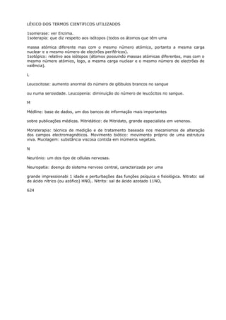 LÉXICO DOS TERMOS CIENTíFICOS UTILIZADOS
1somerase: ver Enzima.
1soterapia: que diz respeito aos isótopos (todos os átomos que têm uma
massa atómica diferente mas com o mesmo número atómico, portanto a mesma carga
nuclear e o mesmo número de electrões periféricos).
1sotópico: relativo aos isótopos (átomos possuindo massas atómicas diferentes, mas com o
mesmo número atómico, logo, a mesma carga nuclear e o mesmo número de electrões de
valência).
L
Leucocitose: aumento anormal do número de glóbulos brancos no sangue
ou numa serosidade. Leucopenia: diminuição do número de leucócitos no sangue.
M
Médline: base de dados, um dos bancos de informação mais importantes
sobre publicações médicas. Mitridático: de Mitridato, grande especialista em venenos.
Moraterapia: técnica de medição e de tratamento baseada nos mecanismos de alteração
dos campos electromagnéticos. Movimento biótico: movimento próprio de uma estrutura
viva. Mucilagem: substância viscosa contida em inúmeros vegetais.
N
Neurónio: um dos tipo de células nervosas.
Neuropatia: doença do sistema nervoso central, caracterizada por uma
grande impressionabi 1 idade e perturbações das funções psíquica e fisiológica. Nitrato: sal
de ácido nítrico (ou azófico) HNO,. Nitrito: sal de ácido azotado 11NO,
624
 