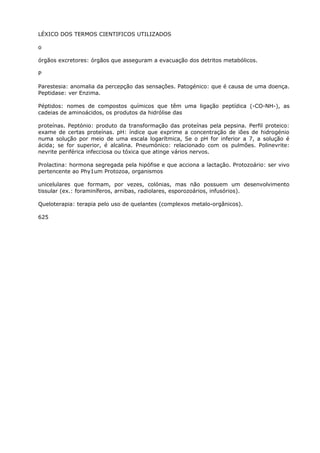 LÉXICO DOS TERMOS CIENTIFICOS UTILIZADOS
o
órgãos excretores: órgãos que asseguram a evacuação dos detritos metabólicos.
P
Parestesia: anomalia da percepção das sensações. Patogénico: que é causa de uma doença.
Peptidase: ver Enzima.
Péptidos: nomes de compostos químicos que têm uma ligação peptídica (-CO-NH-), as
cadeias de aminoácidos, os produtos da hidrólise das
proteínas. Peptónio: produto da transformação das proteínas pela pepsina. Perfil proteico:
exame de certas proteínas. pH: índice que exprime a concentração de iões de hidrogénio
numa solução por meio de uma escala logarítmica, Se o pH for inferior a 7, a solução é
ácida; se for superior, é alcalina. Pneumónico: relacionado com os pulmões. Polinevrite:
nevrite periférica infecciosa ou tóxica que atinge vários nervos.
Prolactina: hormona segregada pela hipófise e que acciona a lactação. Protozoário: ser vivo
pertencente ao Phy1um Protozoa, organismos
unicelulares que formam, por vezes, colónias, mas não possuem um desenvolvimento
tissular (ex.: foraminíferos, arnibas, radiolares, esporozoários, infusórios).
Queloterapia: terapia pelo uso de quelantes (complexos metalo-orgânicos).
625
 
