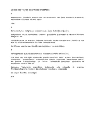 LÉXICO DOS TERMOS CIENTíFICOS UTILIZADOS
R
Resistividade: resistência específica de uma substância. rH2: valor estatístico do electrão.
Representa o potencial eléctrico orgâ~
nico.
s
Sarcorna: tumor maligno que se desenvolve à custa do tecido conjuntivo,
composto de células proliferantes. Sedativo: que acalma, que modera a actividade funcional
exagerada de
um órgão ou de um aparelho. Siderose: infiltração dos tecidos pelo ferro. Simbiótico: que
vive em simbiose (associação durável e reciprocamente
benéfica de organismos). Substâncias citostáticas: ver Antimitótico.
T
Teratogenético: que provoca anomalias no desenvolvimento embrionário,
que pode, pela sua acção no embrião, produzir monstros. Tísico: atacado de tuberculose,
tuberculoso. Tradipraticantes: praticantes das terapias tradicionais. Transcriptase inversa:
ver Enzima. Transfosforilase: ver Enzima. Translocação bacteriana: movimento de
substâncias entre as diversas
bactérias. Tratamento enzimático: tratamento pela utilização de enzímas.
Tromboelastograma: resultado do estudo das variações na viscosidade
do sangue durante a coagulação.
626
 