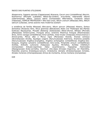 íNDICE DAS PLANTAS UTILIZADAS
Alcaparreira, Capparis spinosa (Capparaceae) Alcaravia, Carum carvi (Umbelliferae) Alecrim,
Rosmarinus officinalis (Labiatae) Alface-de-cordeiro, erva-benta, Valerianella olitoria
(Valerianaceae) Alface, Lactuca sativa (Compositae) Alfarrobeira, Ceratonia siliqua
(Fabaceae), ESPÉCIE PROTEGIDA!!! Alho-dos-ursos, Allium ursinum (Alliaceae) Alho, Alllium
sativum (Liliaceae, certos autores mais modernos aceitam
a existência da família Alliaceae) Alho-porro, Allium porrum (Alliaceae) Aliseiro, Sorbus
domestica (Rosacea) AIno, Alnus glutinosa (Betulaceae) Aloés (ver Fitoterapia das Plantas
Exóticas) Alquequenje, Physalis alkekengi (Solanaceae) Alteia-oficinal, Althaea officinalis
(Malvaceae) Amieiro-preto, Frangula alnus; sinónimo Rhamnus frangula (Rhamnaceae)
Âmio, Ammi visnaga (Umbelliferae) Amor-perfeito, Viola tricolor (Violaceae) Amora-branca e
Amora-preta, Morus alba e Morus nigra (Moraceae) Ananás, Ananas comosus
(Bromeliaceae) Ancólia, Aquilegia vulgaris (Ranunculaceae) Anérriona, Anemona pulsatila
(Ranunculaceae) Angélica-arcangélica, Angelica archangelica (Umbelliferae) Angélica-dos-
bosques, Angelica sylvestris (Umbelliferae) Anis-verde, Pimpinella anisum (Umbelliferae)
Antílida, Anthyllis vulneraria (Fabaceae) Aquileia, Mil-folhas, Achillea millefolium
(Compositae) Arbusto-espinhoso (falso escambroeiro), Hippophae rhamnoides
(Elaeagnaceae) Arela-vermelha, Vaccinum vitis-idaea (Ericeae) Argentina, ver Potentilha,
Potentilia anserina Aristolóquia-comum, Aristolochia clematis (Aristolochiaceae) Armoles,
Atriplex hortensis (Chenopodiaceae) Amica-de-montanha, Arnica montana (Compositae)
628
 