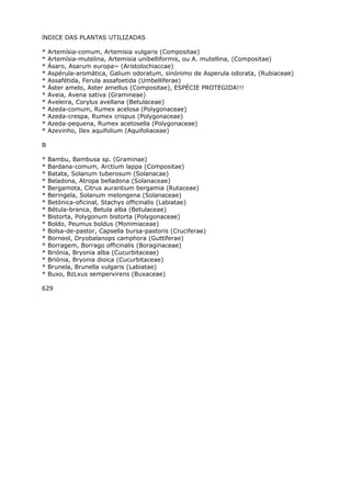 íNDICE DAS PLANTAS UTILIZADAS
* Artemísia-comum, Artemisia vulgaris (Compositae)
* Artemísia-mutelina, Artemisia unibelliformis, ou A. mutellina, (Compositae)
* Ásaro, Asarum europa~ (Aristolochiaccae)
* Aspérula-aromática, Galium odoratum, sinónimo de Asperula odorata, (Rubiaceae)
* Assafétida, Ferula assafoetida (Umbelliferae)
* Áster amelo, Aster amellus (Compositae), ESPÉCIE PROTEGIDA!!!
* Aveia, Avena sativa (Gramineae)
* Aveleira, Corylus avellana (Betulaceae)
* Azeda-comum, Rumex acelosa (Polygonaceae)
* Azeda-crespa, Rumex crispus (Polygonaceae)
* Azeda-pequena, Rumex acetosella (Polygonaceae)
* Azevinho, Ilex aquifolium (Aquifoliaceae)
B
* Bambu, Bambusa sp. (Graminae)
* Bardana-comum, Arctium lappa (Compositae)
* Batata, Solanum tuberosum (Solanacae)
* Beladona, Atropa belladona (Solanaceae)
* Bergamota, Citrus aurantium bergamia (Rutaceae)
* Beringela, Solanum melongena (Solanaceae)
* Betónica-oficinal, Stachys officinalis (Labiatae)
* Bétula-branca, Betula alba (Betulaceae)
* Bistorta, Polygonum bistorta (Polygonaceae)
* Boldo, Peumus boldus (Monimiaceae)
* Bolsa-de-pastor, Capsella bursa-pastoris (Cruciferae)
* Borneol, Dryobalanops camphora (Guttiferae)
* Borragem, Borrago officinalis (Boraginaceae)
* Briónia, Bryonia alba (Cucurbitaceae)
* Briónia, Bryonia dioica (Cucurbitaceae)
* Brunela, Brunella vulgaris (Labiatae)
* Buxo, BzLxus sempervirens (Buxaceae)
629
 
