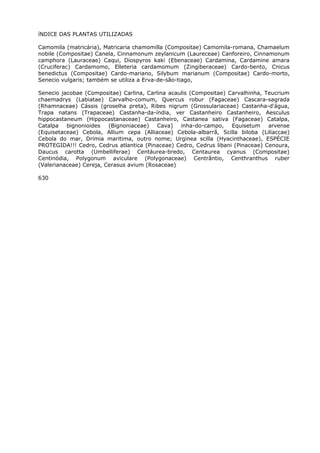 íNDICE DAS PLANTAS UTILIZADAS
Camomila (matricária), Matricaria chamomilla (Compositae) Camomila-romana, Chamaelum
nobile (Compositae) Canela, Cinnamonum zeylanicum (Laureceae) Canforeiro, Cinnamonum
camphora (Lauraceae) Caqui, Diospyros kaki (Ebenaceae) Cardamina, Cardamine amara
(Cruciferac) Cardamomo, Elleteria cardamomum (Zingiberaceae) Cardo-bento, Cnicus
benedictus (Compositae) Cardo-mariano, Silybum marianum (Compositae) Cardo-morto,
Senecio vulgaris; também se utiliza a Erva-de-são-tiago,
Senecio jacobae (Compositae) Carlina, Carlina acaulis (Compositae) Carvalhinha, Teucrium
chaemadrys (Labiatae) Carvalho-comum, Quercus robur (Fagaceae) Cascara-sagrada
(Rhamnaceae) Cássis (groselha preta), Ribes nigrum (Grossulariaceae) Castanha-d'água,
Trapa natans (Trapaceae) Castanha-da-índia, ver Castanheiro Castanheiro, Aesculus
hippocastaneum (Hippocastanaceae) Castanheiro, Castanea sativa (Fagaceae) Catalpa,
Catalpa bignonioides (Bignoniaceae) Cava] inha-do-campo, Equisetum arvense
(Equisetaceae) Cebola, Allium cepa (Alliaceae) Cebola-albarrã, Scilla biloba (Liliaccae)
Cebola do mar, Drimia maritima, outro nome; Urginea scilla (Hyacinthaceae), ESPÉCIE
PROTEGIDA!!! Cedro, Cedrus atlantica (Pinaceae) Cedro, Cedrus libani (Pinaceae) Cenoura,
Daucus carotta (Umbelliferae) Centáurea-bredo, Centaurea cyanus (Compositae)
Centinódia, Polygonum aviculare (Polygonaceae) Centrântio, Centhranthus ruber
(Valerianaceae) Cereja, Cerasus avium (Rosaceae)
630
 