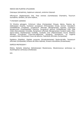 INDICE DAS PLANTAS UTILIZADAS
Ceteraque (doiradinha), Asplenium ceterach, sinónimo Ceterach
officinarum (Aspleniaceae) Chá, Thea sinensis (Cameliaceae) Chamedris, Teucrium
scorodônia; também, de outra espécie,
T chaniaedr (Labiatae)
YS Chicória selvagem, Cichorium intbus (Compositae) Choupo, álamo, Populus sp.
(Salicaceae) Cíciame, Cyclamen europaeum (Primulaceae) Cicuta, Conium maculatum
(Umbelliferae) Cinoglosso, Çynglossum officinale (Boraginaceae) Cipreste, Cupressus
sempervirens (Cupressaceae) Coentros, Coriandrum sativum (Umbelliferae) Cola, Cola
nitida (Sterculiaceae) Consolda, Symphytum officinale (Boraginaceae) Cordeiro-casto, Vitex
agnus-castus (Verbenaceae) Cordiália, Cordyalis cava (Papaveraceae) Couve, Brassica
aleracea (Cruciferae) Cravo-de-ca@ecinha, Syzygium aromaticum, ou Eugenia
caryqphy11ata (Myrtaceae) Cravo-de-defunto, Calendula officinalis (Compositae)
Dedaleira (Digitália), Digitalis purpurea (Scrophulariaceae) Dente-de-leão, Taraxacum
officinale (Compositae) Drósera-de-folha-redonda, Drosera rotundifolia (Droseraceae)
ESPÉCIE PROTEGIDA!!!
Efedra, Ephedra distachya (Ephedraceae) Eleuterococo, Eleuterococcus senticosus ou
Acanthopanax senticosus (Araliaceae)
631
 