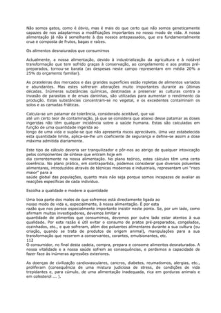 Não somos gatos, como é óbvio, mas é mais do que certo que não somos geneticamente
capazes de nos adaptarmos a modificações importantes no nosso modo de vida. A nossa
alimentação já não é semelhante à dos nossos antepassados, que era fundamentalmente
crua e composta de frutos, bagas e raízes.
Os alimentos desnaiurados que consumimos
Actualmente, a nossa alimentação, devido à industrialização da agricultura e à notável
transformação que tem sofrido graças à conservação, ao congelamento e aos pratos pré-
preparados, tornou-se barata (as despesas neste campo representam em média 20% a
25% do orçamento familiar).
As prateleiras dos mercados e das grandes superfícies estão repletas de alimentos variados
e abundantes. Mas estes sofreram alterações muito importantes durante as últimas
décadas. Inúmeras substâncias químicas, destinadas a preservar as culturas contra a
invasão de parasitas e de ervas daninhas, são utilizadas para aumentar o rendimento da
produção. Estas substâncias concentram-se no vegetal, e os excedentes contaminam os
solos e as camadas friáticas.
Calcula-se um patamar de tolerância, considerado aceitável, que vai
até um certo teor de contaminação, já que se considera que abaixo desse patamar as doses
ingeridas não têm qualquer incidência sobre a saúde humana. Estas são calculadas em
função de uma quantidade ingerida ao
longo de uma vida e supõe-se que não apresenta riscos apreciáveis. Uma vez estabelecida
esta quantidade limite, aplica-se-lhe um coeficiente de segurança e define-se assim a dose
máxima admitida diariamente.
Este tipo de cálculo deveria ser tranquilizador e pôr-nos ao abrigo de qualquer intoxicação
pelos componentes de síntese que entram hoje em
dia correntemente na nossa alimentação. No plano teórico, estes cálculos têm uma certa
coerência. No plano prático, em contrapartida, podemos considerar que diversos poluentes
alimentares, introduzidos através de técnicas modernas e industriais, representam uni “risco
maior” para a
saúde global das populações, quanto mais não seja porque somos incapazes de avaliar as
reacções específicas de cada indivíduo.
Escolha a qualidade e modere a quantidade
Uma boa parte dos males de que sofremos está directamente ligada ao
nosso modo de vida e, especialmente, à nossa alimentação. É por esta
razão que nos parece especialmente importante insistir neste ponto. Se, por um lado, como
afirmam muitos investigadores, devemos limitar a
quantidade de alimentos que consumimos, devemos por outro lado estar atentos à sua
qualidade. Por esta razão é útil evitar o consumo de pratos pré-preparados, congelados,
cozinhados, etc., e que sofreram, além dos poluentes alimentares durante a sua cultura (ou
criação, quando se trata de produtos de origem animal), manipulações para a sua
transformação que recorrem a conservantes, corantes, emulsionantes, etc.
112
O consumidor, no final desta cadeia, compra, prepara e consome alimentos desnaturados. A
nossa vitalidade e a nossa saúde sofrem as consequências, e perdemos a capacidade de
fazer face às inúmeras agressões exteriores.
As doenças de civilização cardiovasculares, cancros, diabetes, reumatismos, alergias, etc.,
proliferam (consequência de uma mistura judiciosa de stress, de condições de vida
trepidantes e, para cúmulo, de uma alimentação inadequada, rica em gorduras animais e
em colesterol ... ).
 