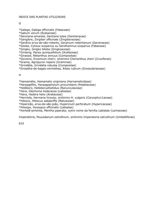 íNDICE DAS PLANTAS UTILIZADAS
G
*Galega, Galega officinalis (Fabaceae)
*Galium verum (Rubiaceae)
*Genciana-amarela, Gentiana lutea (Gentianacae)
*Gengibre, Zingiber officinale (Zingiberaceae)
*Gerânio erva-de-são-roberto, Geranium robertianum (Geraniacae)
*Giesta, Cytisus scoparius ou Sarolhamnus scoparius (Fabaceae)
*Gingko, Gingko biloba (Gingkoaceae)
*Ginseng, Panax quinquefolium (Araliaceae)
*Girassol, Rélianthus annuus (Compositae)
*Goiveiro, Erysimum cheiri; sinónimo Cheiranthus cheiri (Cruciferae)
*Grama, Agropyron repens (Graminae)
*Grindélia, Grindelia robusta (Compositae)
*Groselha-de-bagas-vermelhas, Ribes rubrum (Grossulariaceae)
H
*Hamamélis, Hamamelis virginiana (Harnamelicideae)
*Harpagófito, Harpagophytum procumbens (Pedaliaceae)
*Heléboro, Helleborusfoetidus (Ranunculaceae)
*Hera, Glechoma hederacea (Labiatae)
*Hera, Hedera helix (Araliaceae)
*Herníola, Herniaria hirsuta; sinónimo H. vulgaris (Caryophy11aceae)
*Hibisco, Hibiscus sabdariffa (Malvaceae)
*Hipericão, erva-de-são-joão, Hypericium perforatum (Hypericaceae)
*Hissopo, Hyssopus officinalis (Labiatae)
*Hortelã-pimenta, Mentha piperata; outro nome da família Labiatae (Lamiaceae)
Imperatória, Peucedanum ostrolhium, sinónimo Imperatoria ostruthium (Umbelliferae)
633
 