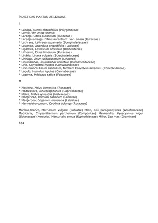 íNDICE DAS PLANTAS UTILIZADAS
L
* Labaça, Rumex obtusifolius (Polygonaceae)
* Lâmio, ver Urtiga branca
* Laranja, Citrus aurantium (Rutaceae)
* Laranja-amarga, Citrus aurantium: var. amara (Rutaceae)
* Lathraea, Lathraea squamaria (Scrophulariaceae)
* Lavanda, Lavandula angustifolia (Labiatae)
* Ligástica, Levisticum officinale (Umbelliferae)
* Limoeiro, Citrus limonium (Rutaceae)
* Linária, Linaria vulgaris (Scrophulariaceae)
* Linhaça, Linum usitatissimum (Linaceae)
* Liquidâmbar, Liquidambar orientale (Harnamelidaceae)
* Lírio, Convallaria majalis (Convallariaceae)
* Lírio-branco, Lilium candidum, também Convolvus arvensis, (Convolvulaceae)
* Lúpulo, Humulus lupulus (Cannabaceae)
* Luzerna, Médicago sativa (Fabaceae)
M
* Macieira, Malus domestica (Rosacae)
* Madressilva, Lonicerajaponica (Caprifoliaceae)
* Malva, Malva sylvestris (Malvaceae)
* Manjericão, Ocimum basilicum (Labiatae)
* Manjerona, Origanum maiorana (Labiatae)
* Marmeleiro-comum, Cydônia oblonga (Rosaceae)
Marroio-branco, Marrubium vulgare (Labiatae) Mate, Rex paraguanyensis (Aquifoliaceae)
Matricária, Chrysanthemum parthenium (Compositae) Meimendro, Hyoscyamus niger
(Solanaceae) Mercurial, Mercurialis annua (Euphorbiaceae) Milho, Zea mais (Graminae)
634
 