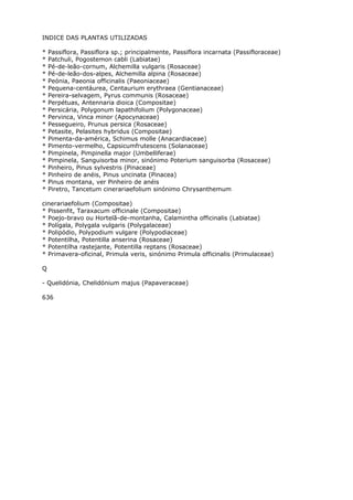 INDICE DAS PLANTAS UTILIZADAS
* Passiflora, Passiflora sp.; principalmente, Passiflora incarnata (Passifloraceae)
* Patchuli, Pogostemon cabli (Labiatae)
* Pé-de-leão-cornum, Alchemilla vulgaris (Rosaceae)
* Pé-de-leão-dos-alpes, Alchemilla alpina (Rosaceae)
* Peónia, Paeonia officinalis (Paeoniaceae)
* Pequena-centáurea, Centaurium erythraea (Gentianaceae)
* Pereira-selvagem, Pyrus communis (Rosaceae)
* Perpétuas, Antennaria dioica (Compositae)
* Persicária, Polygonum lapathifolium (Polygonaceae)
* Pervinca, Vinca minor (Apocynaceae)
* Pessegueiro, Prunus persica (Rosaceae)
* Petasite, Pelasites hybridus (Compositae)
* Pimenta-da-américa, Schimus molle (Anacardiaceae)
* Pimento-vermelho, Capsicumfrutescens (Solanaceae)
* Pimpinela, Pimpinella major (Umbelliferae)
* Pimpinela, Sanguisorba minor, sinónimo Poterium sanguisorba (Rosaceae)
* Pinheiro, Pinus sylvestris (Pinaceae)
* Pinheiro de anéis, Pinus uncinata (Pinacea)
* Pinus montana, ver Pinheiro de anéis
* Piretro, Tancetum cinerariaefolium sinónimo Chrysanthemum
cinerariaefolium (Compositae)
* Pissenfit, Taraxacum officinale (Compositae)
* Poejo-bravo ou Hortelã-de-montanha, Calamintha officinalis (Labiatae)
* Polígala, Polygala vulgaris (Polygalaceae)
* Polipódio, Polypodium vulgare (Polypodiaceae)
* Potentilha, Potentilla anserina (Rosaceae)
* Potentilha rastejante, Potentilla reptans (Rosaceae)
* Primavera-oficinal, Primula veris, sinónimo Primula officinalis (Primulaceae)
Q
- Quelidónia, Chelidónium majus (Papaveraceae)
636
 
