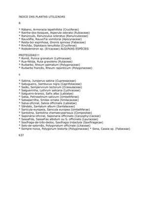 íNDICE DAS PLANTAS UTILIZADAS
R
* Rábano, Armoracia lapathifolia (Cruciferae)
* Rainha-dos-bosques, Asperula odorata (Rubiaceae)
* Ranúnculo, Ranunculus scleratus (Ranunculaceae)
* Rauvólfia, RauvoTia vomitoria (Apocynaceae)
* Resta-boi espinhosa, Ononis spinosa (Fabaceae)
* Rinchão, Diplotaxis tenuifolia (Cruciferae)
* Rododendron sp. (Ericaceae) ALGUNIAS ESPÉCIES
PROTEGIDAS!!!
* Romã, Punica granatum (Lythraceae)
* Rua-fétida, Ruta gravolens (Rutaceae)
* Ruibarbo, Rheum palmatum (Polygonaceae)
* Ruibarbo francês, Rheum raponticum (Polygonaceae)
s
* Sabina, Juniperus sabina (Cupressaceae)
* Sabugueiro, Sambucus nigra (Caprifoliaceae)
* Saião, Sempervirum tectorum (Crassulaceae)
* Salgueirinha, Lythrum salicaria (Lythraceae)
* Salgueiro-branco, Safix alba (Labiatae)
* Salsa, Petroselinum sativum (Umbelliferae)
* Salsaparrilha, Smilax ornata (Smilacaceae)
* Salva-oficinal, Salvia officinalis (Labiatae)
* Sândalo, Santalum album (Santalaceae)
* Sanícula-europeia, Sanicula europea (Umbelliferae)
* Santolina, Santolina chamaecyparissus (Compositae)
* Saponária-oficinal, Saponaria officinalis (Caryophy11aceae)
* Sassafrás, Sassafras albidum ou S. officinalis (Lauraceae)
* Saxífraga-de-três-dedos, Saxifragia tridactyla (Saxifiragacae)
* Selo-de-salornão, Polygonatum officinale (Liliaceae)
* Sempre-noiva, Polygonum bistorta (Polygonaceae) * Sena, Cassia sp. (Fabaceae)
637
 