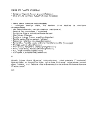 INDICE DAS PLANTAS UTILIZADAS
* Senegrão, Trigonella foenum-graecum (Fabaccae)
* Silva, arbusto-espinhoso, Rubus fructicosus (Rosaceae)
T
* Tâmio, Tamus communis (Dioscoreaceae)
* Tânchagem, Plantago major, mas também outras espécies de tanchagem
(Piantaginaceae)
* Tânchagem-lanceolada, Plantago lanceolata (Piantaginacae)
* Tasneira, Tancetum vulgare (Compositae)
* Terebintina, Pistacia terebinthus (Anacardiaceae)
* Tília, Tilia sp. (Tiliaceae)
* Tomilho-erva-ursa, Thymus serpy11um (Labiatae)
* Tomilho-vulgar, Thymus vulgaris (Labiatae)
* Topinambo, Helianthus tuberosus (Compositae)
* Tormentilha, Potentilla erecta, sinónimo Potentilla tormentilla (Roseaceae)
* Tremoço, Lupinus luteus (Fabaceae)
* Trevo-d'água, Menyanthes trifoliate (Menyanthaceae)
* Trevo, coroa-de-rei, Melilotus officinalis (Fabaceae)
* Tuia, Thuja orientalis (Cupressaceae)
* Tussilagem, Tussilagofarfara (Compositae)
U
Ulmária, Spiraea ulmaria (Rosaceae) Umbigo-de-vénus, Umbilicus-veneris (Crassulaceae)
Unha-do-diabo, ver Harpagófíto Urtiga, Urtica dioica (Urticaceae) Urtiga-branca, Lamium
album (Labiatae) Urze, Ca11una vulgaris (Ericaceae) Uva-da-américa, Phytolacca decandra
(Phytolaccaceae)
638
 