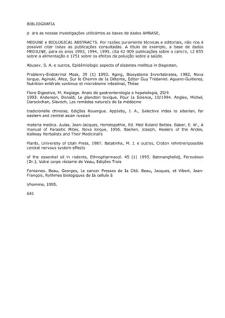 BIBLIOGRAFIA
p ara as nossas investigações utilizámos as bases de dados AMBASE,
MEDUNE e BIOLOGICAL ABSTRACTS. Por razões puramente técnicas e editoriais, não nos é
possível citar todas as publicações consultadas. A título de exemplo, a base de dados
MEDILINE, para os anos 1993, 1994, 1995, cita 42 909 publicações sobre o cancro, 12 855
sobre a alimentação e 1751 sobre os efeitos da poluição sobre a saúde.
Abusev, S. A. e outros, Epidêmiologic aspects of diabetes mellitus in Dagestan,
Problemy-Endokrinol Mosk, 39 (1) 1993. Aging, Biosystems Invertebrates, 1982, Nova
lorque. Aginski, Alice, Sur le Chemin de Ia Détente, Editor Guy Trédaniel. Aguero-Guitierez,
Nutrition entérale continue et microbisme intestinal, Thèse
Flore Digestive, M. Hagiage. Anais de gastrenterologia e hepatologia, 29/4
1993. Anderson, Donald, Le plancton toxique, Pour Ia Science, 10/1994. Angles, Michel,
Darackchan, Slavoch, Les remèdes natureIs de Ia médecine
tradicionelle chinoise, Edições Rouergue. AppIeby, J. A., Selective index to siberian, far
eastern and central asian russian
materia medica. Aulas, Jean-Jacques, Homéopathie, Ed. Med Roland Bettex. Baker, E. W., A
manual of Parasitic Mites, Nova lorque, 1956. Bashen, Joseph, Healers of the Andes,
Kallway Herbalists and Their Medicinal's
Plants, University of Utah Press, 1987. Batatinha, M. J. e outros, Croton rehntneripossible
central nervous system effects
of the essential oil in rodents, Ethnopharmacol. 45 (1) 1995. Batmanghelidj, Fereydoon
(Dr.), Votre corps réciame de Veau, Edições Trois
Fontaines. Beau, Georges, Le cancer Presses de Ia Cité. Beau, Jacques, et Vibert, Jean-
François, Rythmes biologiques de Ia cellule à
Vhomme, 1995.
641
 