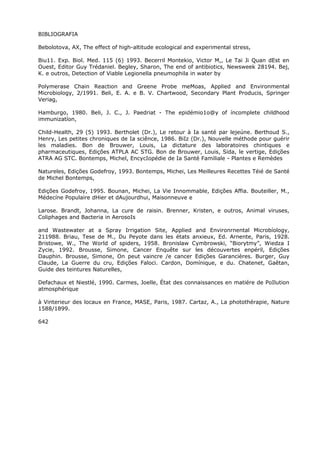 BIBLIOGRAFIA
Bebolotova, AX, The effect of high-altitude ecological and experimental stress,
Biu11. Exp. Biol. Med. 115 (6) 1993. Becerril Montekio, Victor M,, Le Tai Ji Quan dEst en
Ouest, Editor Guy Trédaniel. Begley, Sharon, The end of antibiotics, Newsweek 28194. Bej,
K. e outros, Detection of Viable Legionella pneumophila in water by
Polymerase Chain Reaction and Greene Probe meMoas, Applied and Environmental
Microbiology, 2/1991. Beli, E. A. e B. V. Chartwood, Secondary Plant Producis, Springer
Veriag,
Hamburgo, 1980. Beli, J. C., J. Paedriat - The epidémio1o@y of íncomplete childhood
immunizatíon,
Child-Health, 29 (5) 1993. Bertholet (Dr.), Le retour à Ia santé par lejeúne. Berthoud S.,
Henry, Les petites chroniques de Ia sciênce, 1986. BiIz (Dr.), Nouvelle méthode pour guérir
les maladies. Bon de Brouwer, Louis, La dictature des laboratoires chintiques e
pharmaceutiques, Edições ATPLA AC STG. Bon de Brouwer, Louis, Sida, le vertige, Edições
ATRA AG STC. Bontemps, Michel, EncycIopédie de Ia Santé Familiale - Plantes e Remèdes
Natureles, Edições Godefroy, 1993. Bontemps, Michei, Les Meilleures Recettes Téié de Santé
de Michel Bontemps,
Edições Godefroy, 1995. Bounan, Michei, La Vie Innommable, Edições Affia. Bouteiller, M.,
Médecíne Populaire dHier et dAujourdhui, Maisonneuve e
Larose. Brandt, Johanna, La cure de raisin. Brenner, Kristen, e outros, Animal viruses,
Coliphages and Bacteria in AerosoIs
and Wastewater at a Spray Irrigation Site, Applied and Environrnental Microbíology,
211988. Briau, Tese de M., Du Peyote dans les états anxieux, Ed. Arnente, Paris, 1928.
Bristowe, W., The World of spiders, 1958. Bronislaw Cymbrowski, “Biorytmy”, Wiedza I
Zycie, 1992. Brousse, Simone, Cancer Enquête sur les découvertes enpéril, Edições
Dauphin. Brousse, Simone, On peut vaincre /e cancer Edições Garancières. Burger, Guy
Claude, La Guerre du cru, Edições Faloci. Cardon, Domínique, e du. Chatenet, Gaêtan,
Guide des teintures Naturelles,
Defachaux et Niestlé, 1990. Carmes, Joelle, État des connaissances en matiére de PoIlution
atmosphérique
à Vinterieur des locaux en France, MASE, Paris, 1987. Cartaz, A., La photothérapie, Nature
1588/1899.
642
 