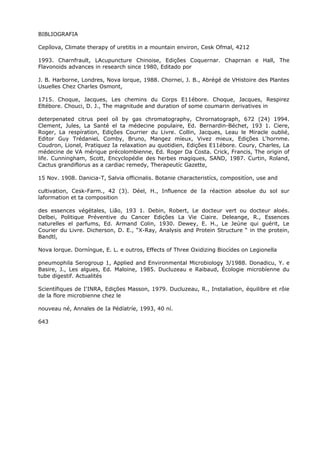 BIBLIOGRAFIA
Cepílova, Climate therapy of uretitis in a mountain environ, Cesk Ofmal, 4212
1993. Charnfrault, LAcupuncture Chinoise, Edições Coquernar. Chaprnan e Hall, The
Flavonoids advances in research since 1980, Editado por
J. B. Harborne, Londres, Nova lorque, 1988. Chornei, J. B., Abrégé de VHistoire des Plantes
Usuelles Chez Charles Osmont,
1715. Choque, Jacques, Les chemins du Corps E11ébore. Choque, Jacques, Respirez
Eltébore. Chouci, D. J., The magnitude and duration of some coumarin derivatives in
deterpenated citrus peel oíl by gas chromatography, Chrornatograph, 672 (24) 1994.
Clement, Jules, La Santé el ta médecine populaire, Ed. Bernardin-Béchet, 193 1. Ciere,
Roger, La respíration, Edições Courrier du Livre. Collin, Jacques, Leau le Miracle oublié,
Editor Guy TrédanieL Comby, Bruno, Mangez míeux, Vivez mieux, Edições L'hornme.
Coudron, Lionel, Pratiquez Ia relaxation au quotidien, Edições E11ébore. Coury, Charles, La
médecine de VA mérique précolombienne, Ed. Roger Da Costa. Crick, Francis, The origin of
life. Cunningham, Scott, Encyclopédie des herbes magiques, SAND, 1987. Curtin, Roland,
Cactus grandiflorus as a cardiac remedy, Therapeutíc Gazette,
15 Nov. 1908. Danicia-T, Salvia officinalis. Botanie characteristícs, compositíon, use and
cultivation, Cesk-Farm., 42 (3). Déel, H., Influence de Ia réaction absolue du sol sur
laformation et ta composition
des essences végétales, Lião, 193 1. Debin, Robert, Le docteur vert ou docteur aloés.
Delbei, Politique Préventive du Cancer Edições La Vie Ciaire. Deleange, R., Essences
naturelles el parfums, Ed. Armand Colin, 1930. Dewey, E. H., Le Jeúne qui guérit, Le
Courier du Livre. Dicherson, D. E., “X-Ray, Analysis and Protein Structure “ in the protein,
Bandtl,
Nova lorque. Dorníngue, E. L. e outros, Effects of Three Oxidizing Biocídes on Legionella
pneumophila Serogroup 1, Applied and Environmental Microbiology 3/1988. Donadicu, Y. e
Basire, J., Les algues, Ed. Maloine, 1985. Ducluzeau e Raibaud, Écologie microbíenne du
tube digestif. Actualités
Scientífiques de I'INRA, Edições Masson, 1979. Ducluzeau, R., Instaliation, équilibre et rôie
de la flore microbienne chez le
nouveau né, Annales de Ia Pédíatríe, 1993, 40 ní.
643
 