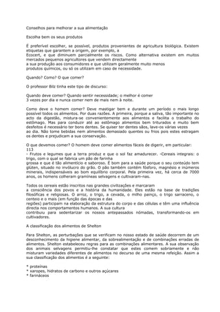 Conselhos para melhorar a sua alimentação
Escolha bem os seus produtos
É preferível escolher, se possível, produtos provenientes de agricultura biológica. Existem
etiquetas que garantem a origem, por exemplo, a
Ecocert, e que diminuem parcialmente os riscos. Como alternativa existem em muitos
mercados pequenos agricultores que vendem directamente
a sua produção aos consumidores e que utilizam geralmente muito menos
produtos químicos, ou só os utilizam em caso de necessidade.
Quando? Como? O que comer?
O professor Bilz tinha este tipo de discurso:
Quando deve comer? Quando sentir necessidade; o melhor é comer
3 vezes por dia e nunca comer nem de mais nem à noite.
Como deve o homem comer? Deve mastigar bem e durante um período o mais longo
possível todos os alimentos. Por duas razões. A primeira, porque a saliva, tão importante no
acto da digestão, mistura-se convenientemente aos alimentos e facilita o trabalho do
estômago. Mas para conduzir até ao estômago alimentos bem triturados e muito bem
desfeitos é necessário ter bons dentes. Se quiser ter dentes sãos, lave-os várias vezes
ao dia. Não tome bebidas nem alimentos demasiado quentes ou frios pois estes estragam
os dentes e prejudicam a sua conservação.
O que devemos comer? O homem deve comer alimentos fáceis de digerir, em particular:
113
- Frutos e legumes que a terra produz e que o sol faz amadurecer. -Cereais integrais: o
trigo, com o qual se fabrica um pão de farinha
grossa e que é tão alimentício e saboroso. É bom para a saúde porque o seu conteúdo tem
glúten, situado no invólucro do grão. O pão também contém fósforo, magnésio e inúmeros
minerais, indispensáveis ao bom equilíbrio corporal. Pela primeira vez, há cerca de 7000
anos, os homens colheram gramíneas selvagens e cultivaram-nas.
Todos os cereais estão inscritos nas grandes civilizações e marcaram
a consciência dos povos e a história da humanidade. Eles estão na base de tradições
filosóficas e religiosas. O arroz, o trigo, a cevada, o milho painço, o trigo sarraceno, o
centeio e o mais (em função das épocas e das
regiões) participam na elaboração da estrutura do corpo e das células e têm uma influência
directa nos comportamentos humanos. A sua cultura
contribuiu para sedentarizar os nossos antepassados nómadas, transformando-os em
cultivadores.
A classificação dos alimentos de Shelton
Para Shelton, as perturbações que se verificam no nosso estado de saúde decorrem de um
desconhecimento da higiene alimentar, da sobrealimentação e de combinações erradas de
alimentos. Shelton estabeleceu regras para as combinações alimentares. A sua observação
dos animais selvagens permitiu-lhe constatar que estes comem sobriamente e não
misturam variedades diferentes de alimentos no decurso de uma mesma refeição. Assim a
sua classificação dos alimentos é a seguinte:
* proteínas
* xaropes, hidratos de carbono e outros açúcares
* farináceos
 