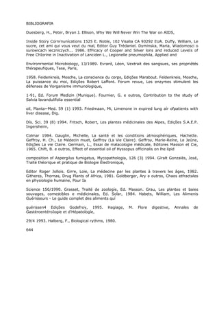 BIBLIOGRAFIA
Duesberg, H., Peter, Bryan J. Ellison, Why We Will Never Win The War on AIDS,
Inside Story Cornrnunícations 1525 E. Noble, 102 Visalia CA 93292 EUA. Duffy, William, Le
sucre, cet ami qui vous veut du mal, Editor Guy Trédaniel. Dyminska, Maria, Wiadomosci o
surowicach leczniczych... 1986. EfFicacy of Cooper and Silver lons and reduced LeveIs of
Free ChIorine in Inactivation of Lanciden L., Legionelle pneumophila, Applied and
Envíronrnental Microbiology, 13/1989. Evrard, Léon, Vextrait des sangsues, ses propriétés
thérapeufiques, Tese, Paris,
1958. Feidenkreís, Mosche, La conscience du corps, Edições Marabout. Feldenkreis, Mosche,
La puissance du moi, Edições Robert Laffont. Forum revue, Les enzymes stimulent les
défenses de Vorganisme immunologique,
1-91, Ed. Forum Medizin (Munique). Fournier, G. e outros, Contribution to the study of
Salvia lavandulifolia essentíal
oil, Planta~Med. 59 (1) 1993. Friedmaan, Mi, Limenone in expired lung aír ofpatients with
liver disease, Dig.
Dís. Sci. 39 (8) 1994. Fritsch, Robert, Les plantes médicinales des Alpes, Edições S.A.E.P.
Ingersheim,
Colmar 1984. Gauglin, Michelle, La santé et les conditions atmosphériques, Hachette.
Geffroy, H. Ch., Le Médecin muet, Geffroy (La Vie Claire). Geffroy, Marie-Reíne, Le Jeúne,
Edições La vie Claire. Germain, L., Essai de malacologie médicale, Editores Masson et Cie,
1965. Chift, B. e outros, Effect of essential oil of Hyssopus officinalis on lhe lipid
composition of Aspergilus fumigatus, Mycopathologia, 126 (3) 1994. Gíralt Gonzalès, José,
Traité théorique et pratique de Biologie Électronique,
Editor Roger Jollois. Girre, Loie, La médecine par les plantes à travers les âges, 1982.
Githeres, Thornas, Drug Plants of Africa, 1981. Goldberger, Ary e outros, Chaos etfractales
en physiologie humaine, Pour Ia
Science 150/1990. Grasset, Traité de zoologíe, Ed. Masson. Grau, Les plantes et baies
souvages, comestibles e médicinales, Ed. Solar, 1984. Habets, William, Les Alimenis
Guérisseurs - Le guide complet des aliments quí
guérissen4 Edições Godefroy, 1995. Hagiage, M. Flore digestive, Annales de
GastéroentéroIogie et d'Hépatologíe,
29/4 1993. Halberg, F., Biological rythms, 1980.
644
 
