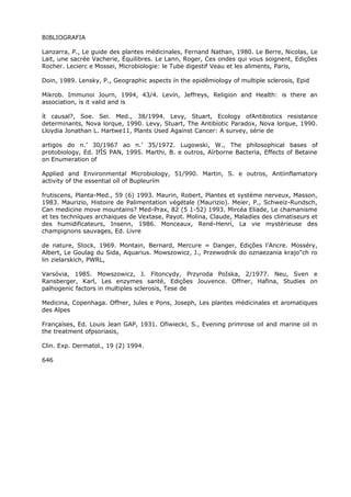BIBLIOGRAFIA
Lanzarra, P., Le guide des plantes médicinales, Fernand Nathan, 1980. Le Berre, Nicolas, Le
Lait, une sacrée Vacherie, Équilibres. Le Lann, Roger, Ces ondes qui vous soignent, Edições
Rocher. Lecierc e Mossei, Microbiologie: le Tube digestif Veau et les aliments, Paris,
Doin, 1989. Lensky, P., Geographic aspects ín the epidêmiology of multiple sclerosis, Epid
Mikrob. Immunoi Journ, 1994, 43/4. Levín, Jeffreys, Religion and Health: is there an
association, is it valid and is
ít causal?, Soe. Sei. Med., 38/1994. Levy, Stuart, Ecology ofAntibiotics resistance
determinants, Nova lorque, 1990. Levy, Stuart, The Antibíotic Paradox, Nova lorque, 1990.
Lloydia Jonathan L. Hartwe11, Plants Used Against Cancer: A survey, série de
artigos do n.’ 30/1967 ao n.’ 35/1972. Lugowski, W., The philosophical bases of
protobiology, Ed. IfÍS PAN, 1995. Marthi, B. e outros, Aírborne Bacteria, Effects of Betaine
on Enumeration of
Applied and Environmental Microbiology, 51/990. Martin, S. e outros, Antiinflamatory
activity of the essential oíl of Bupleurím
frutiscens, Planta-Med., 59 (6) 1993. Maurin, Robert, Plantes et système nerveux, Masson,
1983. Maurizio, Histoire de Palimentation végétale (Maurizio). Meier, P., Schweiz-Rundsch,
Can medicine move mountains? Med-Prax, 82 (5 1-52) 1993. Mircéa Eliade, Le chamanisme
et tes techníques archaiques de Vextase, Payot. Molina, Claude, Maladíes des climatiseurs et
des humidificateurs, Insenn, 1986. Monceaux, René-Henrí, La vie mystérieuse des
champignons sauvages, Ed. Livre
de nature, Stock, 1969. Montain, Bernard, Mercure = Danger, Edições l'Ancre. Mosséry,
Albert, Le Goulag du Sida, Aquarius. Mowszowicz, J., Przewodnik do oznaezania krajo"ch ro
lin zielarskich, PWRL,
Varsóvia, 1985. Mowszowicz, J. Fitoncydy, Przyroda PoIska, 2/1977. Neu, Sven e
Ransberger, Karl, Les enzymes santé, Edições Jouvence. Offner, Hafina, Studies on
palhogenic factors in multiples sclerosis, Tese de
Medicina, Copenhaga. Offner, Jules e Pons, Joseph, Les plantes médicinales et aromatiques
des Alpes
Françaíses, Ed. Louis Jean GAP, 1931. Ofiwiecki, S., Evening primrose oil and marine oil in
the treatment ofpsoriasis,
Clin. Exp. Dermatol., 19 (2) 1994.
646
 