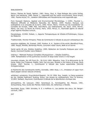 BIBLIOGRAFIA
Pahiov, Plantes de Santé, Nathan, 1981. Parey, Paul, A. Popp Biologie des Lichts Verlag,
Berlin und Hamburg, 1984. Pascal, J., Legionella and lhe indoor environment, Nova lorque,
1981. Paszko-Koiva, Ch., Isolation ofAmoebae and Pseudomonas and Legionella spp.
from Eyewash Stations, Applied and Envirorimental Microbiology, 1 (1991. Pauchet L.,
Médicine Officielle et Médecine Naturelle, Ed. Baticle, 1949. Paulian, Renaud, Les
Coléoptères à Ia conquête de Ia terre, 1992. Pavan, Mario, -Charte sur les invertébrés” do
Conselho da Europa, 1988. Pelt, Jean-Marie, Les médicaments, Ed. Seuil, 1970. Perrier,
Rémy, Les vers, La faune de France, Paris, 1932. Peruci, S., Acaricidal agenis of natural
origin against Psorptes cuniculi,
Parasitologia, 3/1994. Pollack, J., Apports Thérapeutiques de VOstéo-A'fYothérapie, Corpus
de Médecine
Traditionnelle. Porcher-Pimpard, Thèse de Contribution à Vélude du pouvoir antiseptique des
essences végétales, Ed. Grasset, 1942. Preston, R. K., Spiders of lhe world, Blandford Press,
1985. Rayjal, Michèle, Bontemps Michei, Conunent rester Jeune, Belle et en bonne
Santé après 40 ans, Edições Godefroy, 1995. Rédaction de Consefis Pratiques pour votre
Santé, Commenf Éveiller votre Médecin
Intérieur - Méthode Pratique Complète d'Autoguérison -, Edições Godefrou,
1994. Rehabilitation of lhe pulmonary function of deep-water divers in mid-height
mountain climate, Ilin VM Fiziol Zh., 39 (5-6) 1993. Réquéria, Yves, À Ia découverte du Qi
Gong, Editor Guy Trédaniel. RiddIe, John, Qui pro-quo, Studies in lhe history of drugs, Nova
lorque, 1967. Rochat, I., Contribution à Vétude des huiles essentielles (Activité
Antispasmodique
et Recherche des Constituants Actifs), Grenoble, 1969. Rose, J. E., Inhalation of vapor from
black pepper extract reduces smoking
wilhdraw1 symptoms, Drug-Alcohol-Depend., 34 (3) 1994. Roy, Joseph, Le Sang puissance
de Vie, Edições Gallimard. Rusting, Rickyi, Les causes du vieillissement, Pour Ia Science,
3/1993. Sarbach, Raymond, Contribution à Vétude de Ia désinfection chimique des
atmosphères, Ed. Lescuyer, 1962. Sarenbaud, A., Homéopathie, Ed. Masson, 1991.
Schauenberg, Paul, Guide des Plantes médicinales, Ed. Defachaux e Niestlé,
Nauchatel, Suiça, 1969. Schultes, R. E. e Hoffinan A., Les plantes des dieux, Ed. Berger-
Levrault, 1987.
647
 