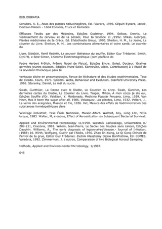 BIBLIOGRAFIA
Schultes, R. E., Atlas des plantes hallucinogènes, Ed. l'Aurore, 1989. Séguin-Eynard, Jackie,
Docteur-Maison - 1684 Conseils, Trucs et Remèdes
Effícaces Testés par des Médecins, Edições Godefroy, 1994. Selkoe, Dennis, Le
vieillissement du cerveau et de Ia penséc, Pour Ia Science 11 /1992. Sfikas, Georges,
Plantes médicínales de Ia Grèce, Ed. Efstathiadis Group, 1980. Sheiton, H. M., Le Jeúne, Le
courrier du Livre. Sheiton, H. M., Les combinaisons alimentaires el votre santé, Le courrier
du
Livre. SideIski, Renê Rebirth, Le pouvoir libérateur du souffle, Editor Guy Trédaniel. Smith,
Cyril W. e Best Simon, Lhomme Électromagnétique (com prefácio do
Padre Herbert Frõlich, Prêmio Nobel de Física), Edições Encre. Soled, Docteur, Graines
germées jeunes pousses, Edições Vivez Soleil. Sonnevílle, Alain, Contributionj à 1'étudé de
Ia révulsíon thoracique para Ia
ventouse sèche en pneumonologie, Revue de littérature et des études expérimentales. Tese
de estado. Tours, 1973. Spiders, Webs, Behaviour and Evolution, Stanford University Press,
1986. Starenky, Daniel, Le mal du sucre.
Swab, Gunthüer, La Danse avec le Diable, Le Courrier du Livre. Swab, Gunther, Les
dernières cartes du Diable, Le Courrier du Livre. Trager, Milton, À mon corps je dis oui,
Edições Souffie d'Or. Valdizan, Y. Maldonado, Medicina Popular Peruana, Lima, 1929. Van
Meer, Has it been the sugar after all, 1986. Velazquez, Las plantas, Lima, 1932. Vellard, J.,
Le venin des araignées, Masson et Cie, 1936. Vet, Mesure des effets de Vadministration des
substances homéopathiques dans
Vélevage industriet, Tese École Nationale, Maison-Alfort. Walford, Roy, Long Life, Nova
lorque, 1983. Walter, M, e outros, Effect of Aerosolization on Subsequent Bacterial Survival,
Applied and Envírorimental Microbiology 11/1990. Wiestník Carkoskogo, Uniwersiteta n.’
209-211, Cracóvia, 1981. Willem, Jean-Pierre, Le Secrei des Peuples sans cancer, Edições
Dauphin. Williams, A., The early diagnosis of legionnaires'disease.- Journal of Infection,
(1988) 16. Wírth, Wolfgang, Guérir par l'Aloès, 1976. Zhao Jin Xiang, Le Qi Gong Chinois de
Penvol de Ia grue, Editor Guy Trédaniel. ZieInik Klasztorny Ojcow Bonifratrow, Ed. COMES,
Varsóvia, 1992. Zimmerman, J. e outros, Comparaison of two Biological Acrosol Sampling
Melhods, Applied and Envirom-nental Microbiology, 1/1987.
648
 