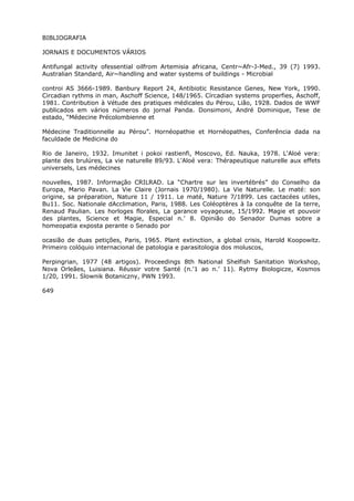 BIBLIOGRAFIA
JORNAIS E DOCUMENTOS VÁRIOS
Antifungal activity ofessential oilfrom Artemisia africana, Centr~Afr-J-Med., 39 (7) 1993.
Australian Standard, Air~handling and water systems of buildings - Microbial
controi AS 3666-1989. Banbury Report 24, Antibiotic Resistance Genes, New York, 1990.
Circadian rythms in man, Aschoff Science, 148/1965. Círcadian systems properfies, Aschoff,
1981. Contribution à Vétude des pratiques médicales du Pérou, Lião, 1928. Dados de WWF
publicados em vários números do jornal Panda. Donsimoni, André Dominique, Tese de
estado, “Médecine Précolombienne et
Médecine Traditionnelle au Pérou”. Hornéopathie et Hornéopathes, Conferência dada na
faculdade de Medicina do
Rio de Janeiro, 1932. Imunitet i pokoi rastienfi, Moscovo, Ed. Nauka, 1978. L'Aloé vera:
plante des brulúres, La vie naturelle 89/93. L'Aloé vera: Thérapeutique naturelle aux effets
universels, Les médecines
nouvelles, 1987. Informação CRILRAD. La “Chartre sur les invertébrés” do Conselho da
Europa, Mario Pavan. La Vie Claire (Jornais 1970/1980). La Vie Naturelle. Le maté: son
origine, sa préparation, Nature 11 / 1911. Le maté, Nature 7/1899. Les cactacées utiles,
Bu11. Soc. Nationale dAcclimation, Paris, 1988. Les Coléoptères à Ia conquête de Ia terre,
Renaud Paulian. Les horloges florales, La garance voyageuse, 15/1992. Magie et pouvoir
des plantes, Science et Magie, Especial n.’ 8. Opinião do Senador Dumas sobre a
homeopatia exposta perante o Senado por
ocasião de duas petições, Paris, 1965. Plant extinction, a global crisis, Harold Koopowitz.
Primeiro colóquio internacional de patologia e parasitologia dos moluscos,
Perpingrian, 1977 (48 artigos). Proceedings 8th National Shelfish Sanitation Workshop,
Nova Orleães, Luisiana. Réussir votre Santé (n.'1 ao n.’ 11). Rytmy Biologicze, Kosmos
1/20, 1991. Slownik Botaniczny, PWN 1993.
649
 