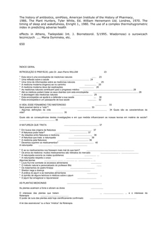 The history of antibiotics, simPósio, American Institute of the History of Pharmacy,
1986. The Plant Hunters, Tyler White, Ed. William Heinemann Ltd. Londres, 1970. The
timing of sleep and wakefulness, Enright J., 1980. The use of a complex thermohygrometric
index in predicting adverse health
effects in Athens, Tselepidaki Int. J. Biorneteorol. 5/1995. Wiadornosci o surowicach
leczniczych .... Maria Dyminska, etc.
650
ÍNDICE GERAL
INTRODUÇÃO E PREFÁCIO, pelo Dr. Jean-Pierre WILLEM 23
* Esta obra é uma enciclopédia de medicinas naturais ....... 23
* Uma reflexão sobre a saúde ................................................ 24
* Uma mina de informações sobre as medicinas naturais ... 25
* A medicina moderna enganou-se no caminho ................... 25
* A medicina moderna deve dar explicações ........................ 26
* As medicinas naturais contribuem para o progresso médico .................................................................................. 28
* Até os médicos podem tratar os seus doentes com esta enciclopédia .......................................................................... 28
* A abordagem das medicinas naturais ................................. 29
* Esta enciclopédia vai ajudá-lo a defender a sua saúde .... 30
* Esta enciclopédia é um passaporte de boa saúde .............. 32
A VIDA, ESSE FENóMENO TÃO MISTERIOSO ................... 33
Será possível derinir a “vida”? ................................................. 33
- Algumas definições da vida ................................................ 34 Quais são as características da
vida? ..................................... 35
Quais são as consequências destas investigações e em que medida influenciaram as nossas teorias em matéria de saúde?
.......................................................... 36
A NATUREZA QUE TRATA ......................................................... 37
* Em busca das origens da Natureza .................................... 37
* A Natureza pode tratar? ...................................................... 37
* As relações entre Natureza e medicina .............................. 38
* A Natureza que trata: a naturopatia ................................... 39
* A medicina pela Natureza ................................................... 39
* Devemos suprimir os medicamentos? ................................ 40
A naturopatia ...................... . .......................................................
* E se os medicamentos nos fizessem mais mal do que bem? ..............................................................................
* Os erros da medicina: muitos medicamentos são retirados do mercado ............................. .. ............................
* A naturopatia socorre os males quotidianos ................... ...
* A naturopatia respeita o corpo ...........................................
Algumas teorias ..................... ......... ... ............. .... ................... .. . ...
* Louis Kul-me combate os excessos alimentares .................
* O método natural e personalizado do professor Bilz .......
* Os tratamentos do padre Kneipp ........................................
* Sheiton nega a doença .........................................................
* A prática do jejum e as restrições alimentares .................
* A opinião de alguns teóricos e médicos sobre o jejum ...
* O jejum faz emagrecer e rejuvenescer ...............................
AS PLANTAS MEDICINAIS .........................................................
As plantas acalmam a fome e aliviam as dores ....................
O interesse das plantas que tratam ... ................................. ... e o interesse da
fitoterapia ..............................................
O poder de cura das plantas está hoje cientificamente confirmado ............................................................................
A lei das assinaturas” ou a face “mística” da fitoterapia.
 