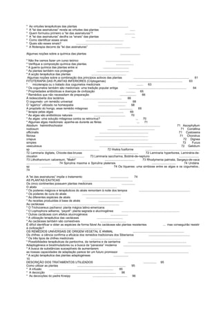 * As virtudes terapêuticas das plantas ...................................
* A “lei das assinaturas” revela as virtudes das plantas ......
* Quem formulou primeiro a “lei das assinaturas”? ............
* A “lei das assinaturas” decifra os “sinais” das plantas ....
* Como identificar esses sinais ..............................................
* Quais são esses sinais? ........................................................
* A fitoterapia decorre da “lei das assinaturas” ...................
Algumas noções sobre a química das plantas ........................
* Não lhe vamos fazer um curso teórico ..............................
* Verifique a composição química das plantas .....................
* A guerra química das plantas entre si ...............................
* As plantas também nos protegem .......................................
* A acção terapêutica das plantas ..........................................
Algumas noções sobre a combinação dos princípios activos das plantas ................................................................... 61
FITOTERAPIA DAS PLANTAS INFERIORES (Criptogamas) .............................................................................. 63
* micoterapia ou o tratado dos cogumelos medicinais ........ 63
* Os cogumelos também são medicinais: uma tradição popular antiga ...................................................................... 64
* Propriedades antibióticas e doenças de civilização ........... 65
* Remédios que não necessitam de preparação .................... 66
À redescoberta dos lactários ............................................... 66
O cogumelo: um remédio universal ................................... 68
O “agárico” utilizado na homeopatia ................................. 68
A propósito do hongo, esse remédio milagroso ................ 69
* terapia pelas algas .................................................................. 69
* As algas são antibióticos naturais ...................................... 70
* As algas: uma solução milagrosa contra os retrovírus? ... 70
* Algumas algas medicinais: apanhe-as durante as férias ... 71
Alsidium helminthochostor .................................................. 71 Ascophyllum
nodosum ......................................................... 71 Corrallina
officinalis ........................................................... 71 Cystoseira
fibrosa ................................................................ 71 Chondrus
crispus ................................................................. 72 Dignea
simplex ..................................................................... 72 Fucus
vesiculosus ................................................................ 72 Gelidium
sp . ......................................................................... 72 Hisikia fusiforme ..................................................................
72 Laminaria digitata, Chicote-das-bruxas ............................. 72 Laminaria hyperborea, Laminária-de-
clouston .................. 73 Laminaria saccharina, Boldrié-de-neptuno ........................
73 Lithothamnium calcereum, “Maêrl” .................................... 73 Rhodymenia palmata, Sargaço-de-vaca
.............................. 74 Spirulina maxima e Spirulina platensis ............................. 74 Undária
sp . .......................................................................... 74 Os líquenes: uma simbiose entre as algas e os cogumelos..
74
A “lei das assinaturas” impõe o tratamento ...................... 74
AS PLANTAS EXóTICAS .............................................................
Os cinco continentes possuem plantas medicinais ................
O aloés ..........................................................................................
* Os poderes mágicos e terapêuticos do aloés remontam à noite dos tempos ..............................................................
* Os poderes de cura do aloés ...............................................
* As diferentes espécies de aloés ..........................................
* As receitas produzidas à base de aloés ..............................
As cactáceas .................................................................................
* O Trichocereus pachanoi: planta mágica latino-americana
* O Lophophora williamsi, “peyotI”: planta sagrada e alucinogénea ......................................................................
* Outras cactáceas com efeitos alucinogéneos .....................
* A utilização terapêutica das cactáceas ...............................
* As cactáceas também são comestíveis ...............................
É difícil identificar e obter as espécies de forma fiável As cactáceas são plantas resistentes ... mas conseguirão resistir
à civilização? ...........................................................
OS REMÉDIOS UNIVERSAIS DE ORIGEM VEGETAL E ANIMAL ..............................................................
Os chifres: a ciência confirma a eficácia dos remédios tradicionais dos Siberianos ..................................................
* Os três tipos de chifres medicinais ....................................
* Possibilidades terapêuticas da pantocrina, da rantarina e da santarina .......................................................................
Adaptogéneos e biostímuladores ou a busca da “panaceia” moderna ..................................................................................
* A busca de substâncias susceptíveis de aumentarem
as nossas capacidades de adaptação parece ter um futuro promissor ..............................................................................
* A acção terapêutica das plantas adaptogéneas ..................
10
DESCRIÇÃO DOS TRATAMENTOS UTILIZADOS ................ 95
Como utilizar as plantas ........................................................... 95
* A infusão .............................................................................. 95
* A decocção ........................................................................... 96
* As decocções do padre Kneipp .......................................... 96
 